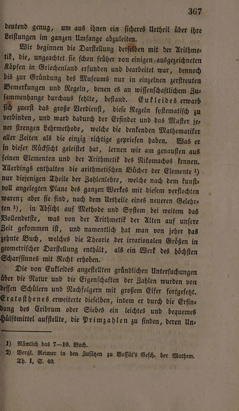 deutend genug, um aus ihnen ein ſicheres Urtheil über ihre Leiſtungen im ganzen Umfange abzuleiten. | Wir beginnen die Darſtellung derſelben mit der Arithme⸗ tik, die, ungeachtet ſie ſchon früher von einigen, ausgezeichneten Koͤpfen in Griechenland erfunden und bearbeitet war, dennoch bis zur Gruͤndung des Muſeums nur in einzelnen zerſtreuten Bemerkungen und Regeln, denen es an wiſſenſchaftlichem Zu⸗ ſammenhange durchaus fehlte, beſtand. Eukleides erwarb ſich zuerſt das große Verdienſt, dieſe Regeln ſyſtematiſch zu verbinden, und ward dadurch der Erfinder und das Muſter je⸗ ner ſtrengen Lehrmethode, welche die denkenden Mathematiker aller Zeiten als die einzig richtige geprieſen haben. Was er in dieſer Ruͤckſicht geleiſtet hat, lernen wir am genauſten aus ſeinen Elementen und der Arithmetik des Nikomachos kennen. Allerdings enthalten die arithmetiſchen Buͤcher der Elemente 1) nur diejenigen Theile der Zahlenlehre, welche nach dem kunſt⸗ voll angelegten Plane des ganzen Werkes mit dieſem verflochten waren; aber ſie ſind, nach dem Urtheile eines neueren Gelehr⸗ ten 1), in Abſicht auf Methode und Syſtem bei weitem das Vollendetſte, was von der Arithmetik der Alten auf unſere Zeit gekommen iſt, und namentlich hat man von jeher das zehnte Buch, welches die Theorie der irrationalen Groͤßen in geometriſcher Darſtellung enthaͤlt, als ein Werk des hoͤchſten Scharfſinnes mit Recht erhoben. ER Die von Eukleides angeftellten gründlichen Unterſuchungen über die Natur und die Eigenſchaften der Zahlen wurden von deffen Schülern und Nachfolgern mit großem Eifer fortgeſetzt. Eratoſthenes erweiterte dieſelben, indem er durch die Erfin⸗ dung des Cribrum oder Siebes ein leichtes und bequemes Huͤlfsmittel aufſtellte, die Primzahlen zu finden, deren Un⸗ . ——— Be \ | ) Nämlich das 710. Buch. | 2 Vergl. Reimer in den Zuſätzen zu Boſſüt's Geſch. der Mathem. 2h. IL. S. 40.