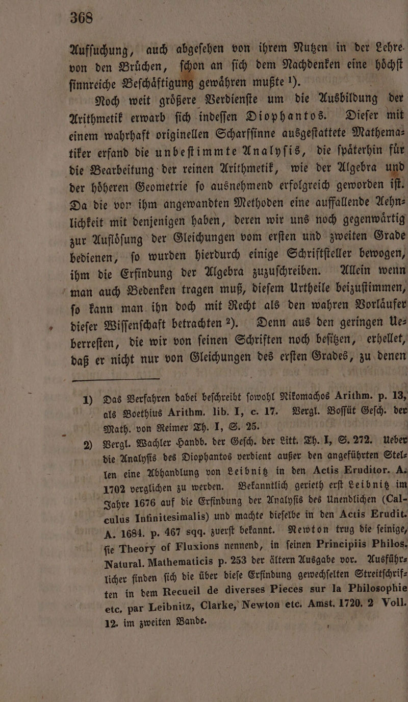 Aufſuchung, auch abgeſehen von ihrem Nutzen in der Lehre. von den Bruͤchen, ſchon an fi dem Nachdenken eine hoͤchſt ſinnreiche Beſchaͤftigung gewähren mußte !). 5 Noch weit größere Verdienſte um die Ausbildung der Arithmetik erwarb ſich indeſſen Diophantos. Dieſer mit einem wahrhaft originellen Scharfſinne ausgeſtattete Mathema⸗ tiker erfand die unbeſtimmte Analyſis, die ſpaͤterhin für der hoͤheren Geometrie ſo ausnehmend erfolgreich geworden iſt. Da die von ihm angewandten Methoden eine auffallende Aehn⸗ lichkeit mit denjenigen haben, deren wir uns noch gegenwaͤrtig zur Auflöfung der Gleichungen vom erſten und zweiten Grade bedienen, ſo wurden hierdurch einige Schriftſteller bewogen, ihm die Erfindung der Algebra zuzuſchreiben. Allein wenn ſo kann man ihn doch mit Recht als den wahren Vorlaͤufer dieſer Wiſſenſchaft betrachten ). Denn aus den geringen Ue⸗ berreſten, die wir von ſeinen Schriften noch beſitzen, erhellet, daß er nicht nur von Gleichungen des erſten Grades, zu denen 1) Das Verfahren dabei beſchreibt ſowohl Nikomachos Arithm. p. 13, als Boethius Arithm. lib. I, c. 17. Vergl. Boſſüt Geſch. der Math. von Reimer Th. I, S. 25. a | 2) Vergl. Wachler Handb. der Geſch. der Litt. Th. I, S. 272. Ueber die Analyſis des Diophantos verdient außer den angeführten Stel⸗ len eine Abhandlung von Leibnitz in den Actis Eruditor. A. 1702 verglichen zu werden. Bekanntlich gerieth erſt Leibnitz im Jahre 1676 auf die Erfindung der Analyſis des Unendlichen (Cal- culus Infinitesimalis) und machte dieſelbe in den Actis Erudit. A. 1684. p. 467 sqq. zuerſt bekannt. Newton trug die ſeinige, ſie Theory of Fluxions nennend, in feinen Principiis Philos. Natural. Mathematicis p. 253 der ältern Ausgabe vor. Ausführ⸗ licher finden ſich die über dieſe Erfindung gewechſelten Streitſchrif⸗ ten in dem Recueil de diverses Pieces sur la Philosophie etc, par Leibnitz, Clarke, Newton etc. Amst. 1720. 2 Voll. 12. im zweiten Bande. *