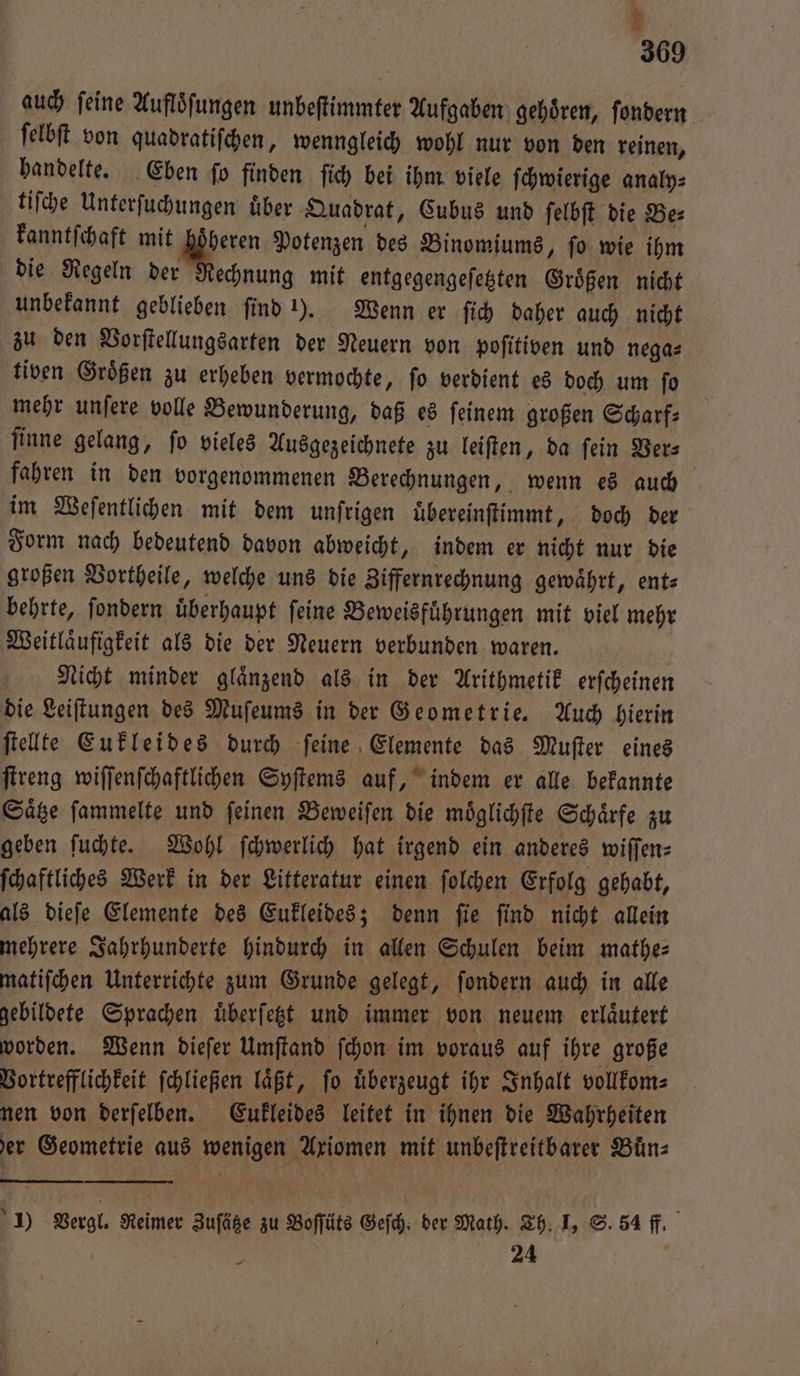 369 auch ſeine Aufloͤſungen unbeſtimmter Aufgaben gehoͤren, ſondern ſelbſt von quadratiſchen, wenngleich wohl nur von den reinen, handelte. Eben ſo finden ſich bei ihm viele ſchwierige analy⸗ tiſche Unterſuchungen uͤber Quadrat, Cubus und ſelbſt die Be⸗ kanntſchaft mit höheren Potenzen des Binomiums, ſo wie ihm die Regeln der Rechnung mit entgegengeſetzten Groͤßen nicht unbekannt geblieben ſind 1). Wenn er ſich daher auch nicht zu den Vorſtellungsarten der Neuern von poſitiven und nega⸗ tiven Groͤßen zu erheben vermochte, ſo verdient es doch um ſo mehr unſere volle Bewunderung, daß es ſeinem großen Scharf⸗ ſinne gelang, fo vieles Ausgezeichnete zu leiſten, da fein Ver⸗ fahren in den vorgenommenen Berechnungen, wenn es auch im Weſentlichen mit dem unſrigen uͤbereinſtimmt, doch der Form nach bedeutend davon abweicht, indem er nicht nur die großen Vortheile, welche uns die Ziffernrechnung gewährt, ent— behrte, ſondern uͤberhaupt ſeine Beweisfuͤhrungen mit viel mehr Weitlaͤufigkeit als die der Neuern verbunden waren. | Nicht minder glänzend als in der Arithmetik erfcheinen die Leiſtungen des Muſeums in der Geometrie. Auch hierin ſtellte Eukleides durch ſeine Elemente das Muſter eines ſtreng wiſſenſchaftlichen Syſtems auf, indem er alle bekannte Saͤtze ſammelte und ſeinen Beweiſen die moͤglichſte Schaͤrfe zu geben ſuchte. Wohl ſchwerlich hat irgend ein anderes wiſſen⸗ ſchaftliches Werk in der Litteratur einen ſolchen Erfolg gehabt, als dieſe Elemente des Eukleides; denn ſie ſind nicht allein mehrere Jahrhunderte hindurch in allen Schulen beim mathe— matiſchen Unterrichte zum Grunde gelegt, ſondern auch in alle gebildete Sprachen uͤberſetzt und immer von neuem erlaͤutert worden. Wenn dieſer Umſtand ſchon im voraus auf ihre große Vortrefflichkeit ſchließen laͤßt, fo uͤberzeugt ihr Inhalt vollkom⸗ nen von derſelben. Eukleides leitet in ihnen die Wahrheiten der Geometrie aus wenigen Axiomen mit unbeſtreitbarer Buͤn⸗ 1) Vergl. Reimer Zusätze zu Boſſüts Geſch. der Math. Th. I, S. 54 fl. 24 —