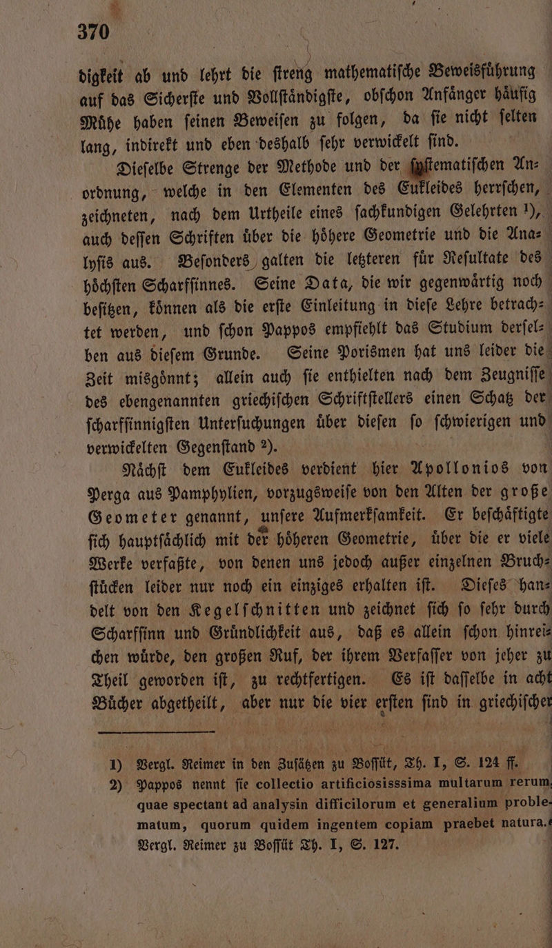 * i 370 | | digkeit ab und lehrt die fer en Beweisführung auf das Sicherſte und Vollſtaͤndigſte, obſchon Anfaͤnger haͤufig Muͤhe haben ſeinen Beweiſen zu folgen, da ſie nicht ſelten lang, indirekt und eben deshalb ſehr verwickelt ſind. Dieſelbe Strenge der Methode und der ſyſtematiſchen Anz ordnung, welche in den Elementen des Eukleides herrſchen, zeichneten, nach dem Urtheile eines ſachkundigen Gelehrten I), auch deſſen Schriften uͤber die hoͤhere Geometrie und die Ana- lyſis aus. Beſonders galten die letzteren fuͤr Reſultate des choͤchſten Scharfſinnes. Seine Data, die wir gegenwaͤrtig noch beſitzen, koͤnnen als die erſte Einleitung in dieſe Lehre betrach- tet werden, und ſchon Pappos empfiehlt das Studium derſel⸗ ben aus dieſem Grunde. Seine Porismen hat uns leider die Zeit misgoͤnnt; allein auch ſie enthielten nach dem Zeugniſſe des ebengenannten griechiſchen Schriftſtellers einen Schatz der ſcharfſinnigſten Unterſuchungen uͤber dieſen ſo ſchwierigen und verwickelten Gegenſtand 2). Naͤchſt dem Eukleides verdient 1 Apollonios von Perga aus Pamphylien, vorzugsweiſe von den Alten der große Geometer genannt, unſere Aufmerkſamkeit. Er beſchaͤftigte ſich hauptſaͤchlich mit der hoͤheren Geometrie, uͤber die er viele Werke verfaßte, von denen uns jedoch außer einzelnen Bruch⸗ ſtuͤcken leider nur noch ein einziges erhalten iſt. Dieſes han⸗ delt von den Keg elſchnitten und zeichnet ſich ſo ſehr durch Scharfſinn und Gruͤndlichkeit aus, daß es allein ſchon hinrei⸗ chen wuͤrde, den großen Ruf, der ihrem Verfaſſer von jeher zu Theil geworden iſt, zu rechtfertigen. Es iſt daſſelbe in acht Buͤcher e i 0 % die vier 1 0 in griechiſcher 10 Vergl. Reimer in 1 9 ee zu Boſſt, Th. I, S. 124 ff. 2) Pappos nennt ſie colleetio artificiosisssima le rerum quae spectant ad analysin difficilorum et generalium proble. matum, quorum quidem ingentem copiam praebet natura. Vergl. Reimer zu Boſſüt Th. I, S. 127. ö