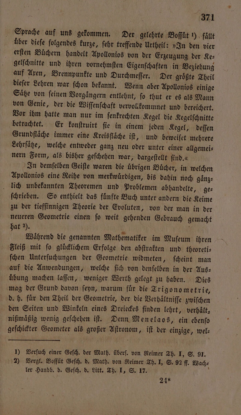 Sprache auf uns gekommen. Der gelehrte Boffüt y) faͤllt uͤber dieſe folgendes kurze, ſehr treffende Urtheil: »In den vier erſten Buͤchern handelt Apollonios von der Erzeugung der Ke⸗ gelſchnitte und ihren vornehmſten Eigenſchaften in Beziehung auf Axen, Brennpunkte und Durchmeſſer. Der groͤßte Theil dieſer Lehren war ſchon bekannt. Wenn aber Apollonios einige Saͤtze von ſeinen Vorgaͤngern entlehnt, ſo thut er es als Mann von Genie, der die Wiſſenſchaft vervokfommnet und bereichert. Vor ihm hatte man nur im ſenkrechten. Kegel die Kegelſchnitte betrachtet. Er konſtruirt ſie in einem jeden Kegel, deſſen Grundflaͤche immer eine Kreisflaͤche iſt, und beweiſet mehrere Lehrſaͤtze, welche entweder ganz neu oder unter einer allgemei⸗ nern Form, als bisher geſchehen war, dargeſtellt ſind.« In demſelben Geiſte waren die uͤbrigen Buͤcher, in welchen Apollonios eine Reihe von merkwuͤrdigen, bis dahin noch gaͤnz⸗ lich unbekannten Theoremen und Problemen abhandelte, ge⸗ ſchrieben. So enthielt das fuͤnfte Buch unter andern die Keime zu der tiefſinnigen Theorie der Evoluten, von der man in der neueren Geometrie einen ſo weit gehenden Gebrauch gemacht hat 2). N Während die genannten Mathematiker im Muſeum ihren Fleiß mit ſo gluͤcklichem Erfolge den abſtrakten und theoreti⸗ ſchen Unterſuchungen der Geometrie widmeten, ſcheint man auf die Anwendungen, welche ſich von denſelben in der Aus— uͤbung machen laſſen, weniger Werth gelegt zu haben. Dies mag der Grund davon ſeyn, warum fuͤr die Trigonometrie, | d. h. für den Theil der Geometrie, der die Verhaͤltniſſe zwiſchen den Seiten und Winkeln eines Dreieckes finden lehrt, verhält. - nißmaͤßig wenig geſchehen iſt. Denn Menelaos, ein ebenſo geſchickter Geometer als großer Aſtronom, iſt der einzige, wel⸗ 1) Verſuch einer Geſch. der Math. überſ. von Reimer Th. I, S. 91. 2) Vergl. Boſſüt Geſch. d. Math. von Reimer Th. I, S. 92 ff. Wach⸗ ler Handb. d. Geſch. d. Litt. Th. I, S. 17. ; 24*