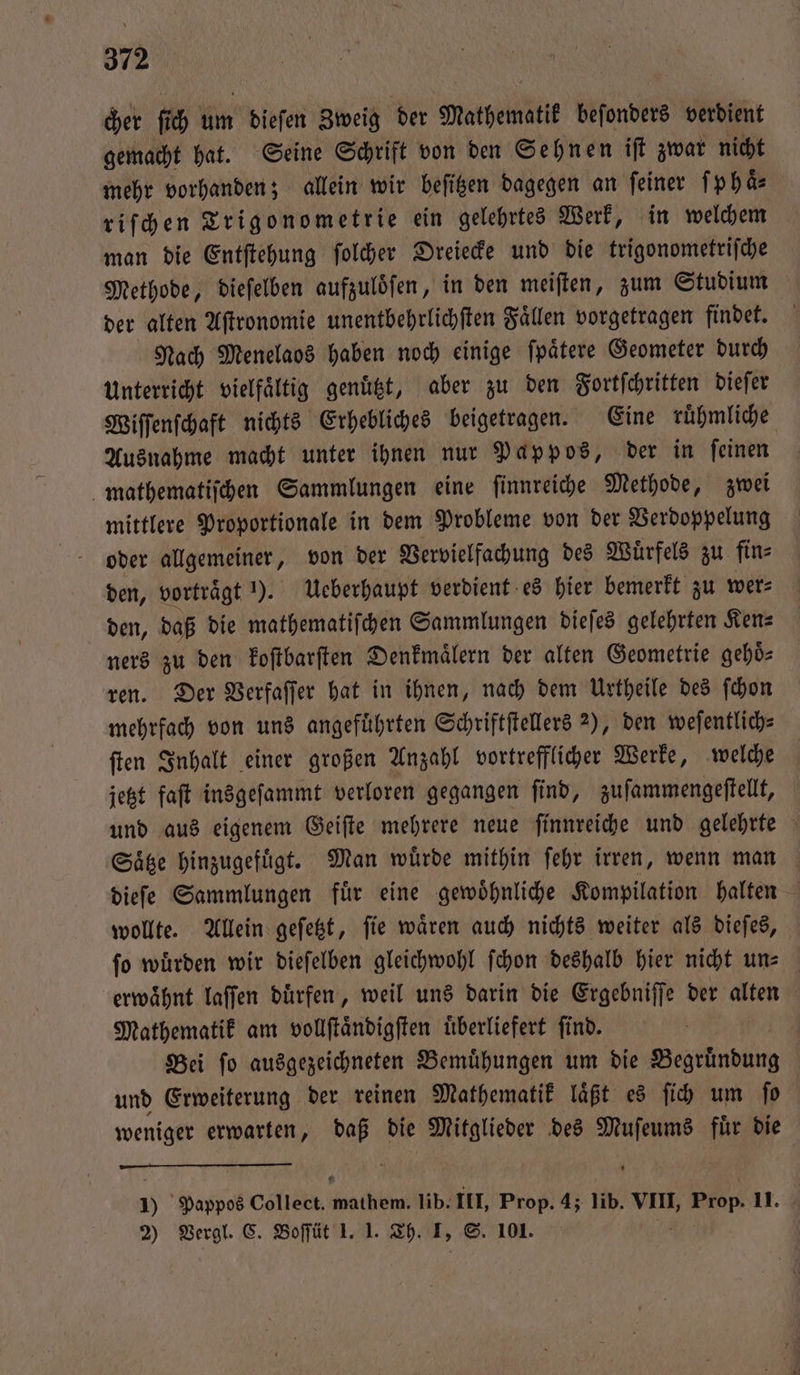cher fi ch um dieſen Zweig der Mathematit beſonders verdient gemacht hat. Seine Schrift von den Sehnen iſt zwar nicht mehr vorhanden; allein wir beſitzen dagegen an feiner ſ p haͤ⸗ riſchen Trigonometrie ein gelehrtes Werk, in welchem man die Entſtehung ſolcher Dreiecke und die trigonometriſche Methode, dieſelben aufzuloͤſen, in den meiſten, zum Studium der alten Aſtronomie unentbehrlichſten Faͤllen vorgetragen findet. Nach Menelaos haben noch einige ſpaͤtere Geometer durch Unterricht vielfältig genuͤtzt, aber zu den Fortſchritten dieſer Wiſſenſchaft nichts Erhebliches beigetragen. Eine ruͤhmliche Ausnahme macht unter ihnen nur Pappos, der in ſeinen mathematiſchen Sammlungen eine ſinnreiche Methode, zwei mittlere Proportionale in dem Probleme von der Verdoppelung oder allgemeiner, von der Vervielfachung des Wuͤrfels zu fin⸗ den, vorträgt ). Ueberhaupt verdient es hier bemerkt zu wer⸗ den, daß die mathematiſchen Sammlungen dieſes gelehrten Ken— ners zu den koſtbarſten Denkmaͤlern der alten Geometrie gehö⸗ ren. Der Verfaſſer hat in ihnen, nach dem Urtheile des ſchon mehrfach von uns angeführten Schriftſtellers 2), den weſentlich⸗ ſten Inhalt einer großen Anzahl vortrefflicher Werke, welche jetzt faſt insgeſammt verloren gegangen find, zuſammengeſtellt, und aus eigenem Geiſte mehrere neue ſinnreiche und gelehrte Satze hinzugefügt. Man würde mithin ſehr irren, wenn man dieſe Sammlungen fuͤr eine gewoͤhnliche Kompilation halten wollte. Allein geſetzt, ſie waͤren auch nichts weiter als dieſes, ſo wuͤrden wir dieſelben gleichwohl ſchon deshalb hier nicht un- erwaͤhnt laſſen duͤrfen, weil uns darin die Ergebniſſe der alten Mathematik am vollſtaͤndigſten uͤberliefert ſind. Bei ſo ausgezeichneten Bemuͤhungen um die Begruͤndung und Erweiterung der reinen Mathematik laͤßt es ſich um ſo weniger erwarten, daß die Mitglieder des Muſeums fuͤr die 5 Pappos Collect. ate lib. III, Prop. 4; lib. VIII, „ Prop. 11. 2) Vergl. C. Boſſüt 1. 1. Th. I, S. 101.
