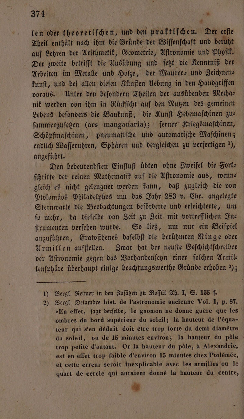 $ len oder theoretiſchen, und den praktiſchen. Der erſte Theil enthaͤlt nach ihm die Grunde der Wiſſenſchaft und beruht auf Lehren der Arithmetik, Geometrie, Aſtronomie und Phyſik. Der zweite betrifft die Ausuͤbung und ſetzt die Kenntniß der Arbeiten im Metalle und Holze, der Maurer- und Zeichnen⸗ kunſt, und bei allen dieſen Kuͤnſten Uebung in den Handgriffen voraus. Unter den beſondern Theilen der ausuͤbenden Mecha⸗ nik werden von ihm in Ruͤckſicht auf den Nutzen des gemeinen Lebens beſonders die Baukunſt, die Kunſt Hebemaſchinen zu: ſammenzuſetzen (ars manganaria); ferner Kriegsmaſchinen, Schoͤpfmaſchinen, pneumatiſche und automatiſche Maſchinen; endlich Waſſeruhren, Sphaͤren und dergleichen zu verfertigen ), angefuͤhrt. j . Den bedeutendſten Einfluß uͤbten ohne Zweifel die Fort⸗ ſchritte der reinen Mathematik auf die Aſtronomie aus, wenn⸗ gleich es nicht geleugnet werden kann, daß zugleich die von Ptolomaͤos Philadelphos um das Jahr 283 v. Chr. angelegte Sternwarte die Beobachtungen befoͤrderte und erleichterte, um ſo mehr, da dieſelbe von Zeit zu Zeit mit vortrefflichen Ins ſtrumenten verſehen wurde. So ließ, um nur ein Beiſpiel anzuführen, Eratoſthenes daſelbſt die berühmten Ringe oder Armillen aufſtellen. Zwar hat der neuſte Geſchichtſchreiber der Aſtronomie gegen das Vorhandenſeyn einer ſolchen Armil— lenſphaͤre überhaupt einige beachtungswerthe Gründe erhoben 2); 1) Vergl. Reimer in den Zuſätzen zu Boſſüt Th. I, S. 155 f. 2) Vergl. Delambre hist. de l’astronomie ancienne Vol. I, p. 87. »En effet, fagt derfelbe, le gnomon ne donne guere que les ombres du bord superieur du soleil; la hauteur de P’equa- teur qui s'en déduit doit étre trop forte du demi diamétre du soleil, ou de 15 minutes environ; la hauteur du pöle trop petite d’autant. Or la hauteur du pöle, à Alexandrie, est en effet trop faible d’environ 15 minutes chez Ptolémée, et cette erreur seroit inexplicable avec les armilles ou le quart de cercle qui auraient donne la hauteur du centre, *