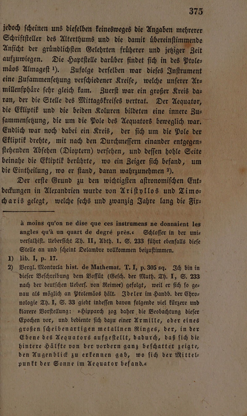 jedoch ſcheinen uns dieſelben keinesweges die Angaben mehrerer Schriftſteller des Alterthums und die damit übereinſtimmende Anſicht der gruͤndlichſten Gelehrten fruͤherer und jetziger Zeit aufzuwiegen. Die Haptſtelle daruͤber findet ſich in des Ptole⸗ maͤos Almageſt ). Zufolge derſelben war dieſes Inſtrument eine Zuſammenſetzung verſchiedener Kreiſe, welche unſerer Ar⸗ millenſphaͤre ſehr gleich kam. Zuerſt war ein großer Kreis da⸗ ran, der die Stelle des Mittagskreiſes vertrat. Der Aequator, Endlich war noch dabei ein Kreis, der ſich um die Pole der Ekliptik drehte, mit nach den Durchmeſſern einander entgegen⸗ ſtehenden Abſehen (Dioptern) verſehen, und deſſen hohle 155 beinahe die Ekliptik beruͤhrte, wo ein Zeiger ſich befand, u die Eintheilung, wo er ſtand, daran wahrzunehmen ?). Der erſte Grund zu den wichtigſten aſtronomiſchen Ent⸗ charis gelegt, welche ſechs und zwanzig Jahre lang die Fix⸗ angles qu'à un quart de degré pres.« Schloſſer in der uni⸗ verſalhiſt. Ueberſicht Th. II, Abth. 1. S. 233 führt ebenfalls dieſe Stelle an und ſcheint Delambre vollkommen beizuſtimmen. ö 1) lib. I, p. 17. 2) Vergl. Montucla hist. de Mathemat. T. I, p. 305 sq. Ich bin in dieſer Beſchreibung dem Boſſüt (Geſch. der Math. Th. I, S. 233 nach der deutſchen Ueberſ. von Reimer) gefolgt, weil er ſich fo ge— nau als möglich an Ptolemäos hält. Ideler im Handb. der Chro⸗ nologie Th. I, S. 33 giebt indeſſen davon folgende viel kürzere und klarere Vorſtellung: »Hipparch zog daher die Beobachtung dieſer Epochen vor, und bediente ſich dazu einer Armille, oder eines großen ſcheibenartigen metallnen Ringes, der, in der Ebene des Aequators aufgeſtellt, dadurch, daß ſich die hintere Hälfte von der vordern ganz beſchattet zeigte, den Augenblick zu erkennen gab, wo ſich der Mittel⸗ punkt der Sonne im e befand.