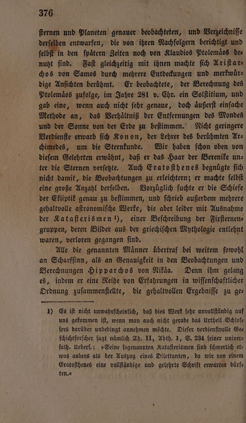 ſternen und Planeten genauer beobachteten, und Verzeichniſſe derſelben entwarfen, die von ihren Nachfolgern berichtigt und ſelbſt in den fpätern Zeiten noch von Klaudios Ptolemaͤos bes nutzt find. Faſt gleichzeitig mit ihnen machte ſich Ariſtar⸗ chos von Samos durch mehrere Entdeckungen und merkwuͤr⸗ dige Anſichten berühmt. Er beobachtete, der Berechnung des Ptolemaͤos zufolge, im Jahre 281 v. Chr. ein Solſtitium, und gab eine, wenn auch nicht ſehr genaue, doch aͤußerſt einfache Methode an, das Verhaͤltniß der Entfernungen des Mondes und der Sonne von der Erde zu beſtimmen. Nicht geringere Ver ienſte erwarb ſich Kon on, der Lehrer des berühmten Ar⸗ „ um die Sternkunde. Wir haben ſchon oben von dieſem Gelehrten erwaͤhnt, daß er das Haar der Berenike un⸗ ter die Sternen verſetzte. Auch Eratoſthenes begnuͤgte ſich nicht damit, die Beobachtungen zu erleichtern; er machte ſelbſt eine große Anzahl derſelben. Vorzuͤglich ſuchte er die Schiefe der Ekliptik genau zu beſtimmen, und ſchrieb außerdem mehrere gehaltvolle aſtronomiſche Werke, die aber leider mit Ausnahme der Kataſterismen !), einer Beſchreibung der -Firfternens gruppen, deren Bilder aus der griechischen age en waren, verloren gegangen ſind. AUlle die genannten Männer übertraf bei Wa ſowohl an Scharfſinn, als an Genauigkeit in den Beobachtungen und Berechnungen Hipparchos von Nikaͤa. Denn ihm gelang es, indem er eine Reihe von Erfahrungen in wiſſenſchaftlicher Ordnung zuſammenſtellte, die gehaltvollen Ergebniſſe zu ge⸗ 1) Es iſt nicht unwahrſcheinlich, daß dies Werk ſehr unvollſtändig auf uns gekommen iſt, wenn man auch nicht gerade das Urtheil Schloſ— ſers darüber unbedingt annehmen möchte. Dieſer verdienſtvolle Ge⸗ ſchichtforſcher ſagt nämlich Th. II, Abth. 1, S. 234 ſeiner univer⸗ ſalh. Ueberſ.: »Seine ſogenannten Kataſterismen ſind ſchwerlich et⸗ was anders als der Auszug eines Dilettanten, da wir von einem Eratoſthenes eine vollſtändige und gelehrte Schrift erwarten dürf⸗ ten.