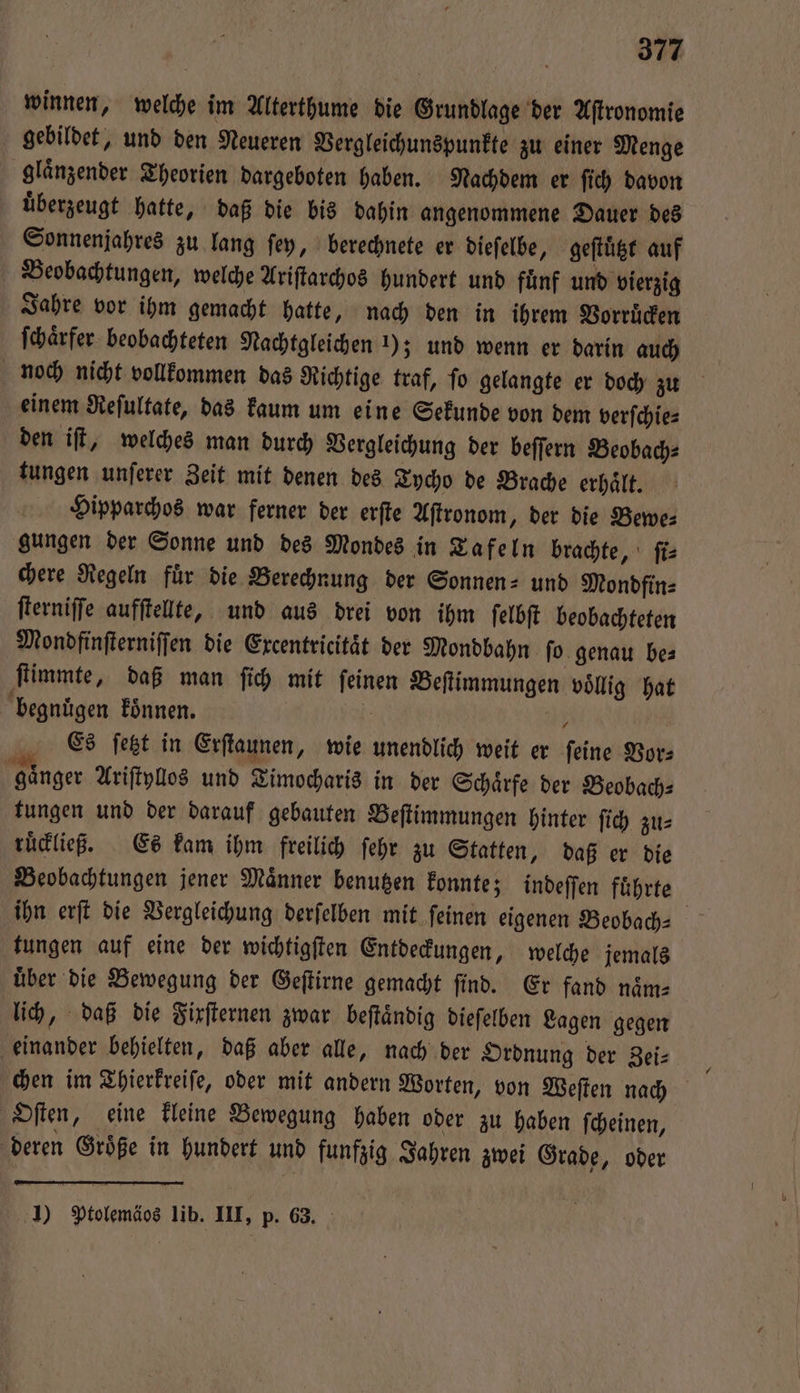 winnen, welche im Alterthume die Grundlage der Aſtronomie gebildet, und den Neueren Vergleichunspunkte zu einer Menge glaͤnzender Theorien dargeboten haben. Nachdem er ſich davon uͤberzeugt hatte, daß die bis dahin angenommene Dauer des Sonnenjahres zu lang ſey, berechnete er dieſelbe, geſtuͤtzt auf Beobachtungen, welche Ariſtarchos hundert und fuͤnf und vierzig Jahre vor ihm gemacht hatte, nach den in ihrem Vorruͤcken ſchaͤrfer beobachteten Nachtgleichen 1); und wenn er darin auch noch nicht vollkommen das Richtige traf, ſo gelangte er doch zu einem Reſultate, das kaum um eine Sekunde von dem verſchie⸗ den iſt, welches man durch Vergleichung der beſſern Beobach⸗ tungen unſerer Zeit mit denen des Tycho de Brache erhaͤlt. Hipparchos war ferner der erſte Aſtronom, der die Bewe⸗ gungen der Sonne und des Mondes in Tafeln brachte, ſi⸗ chere Regeln fuͤr die Berechnung der Sonnen- und Mondfin⸗ fterniffe aufftelte, und aus drei von ihm ſelbſt beobachteten Mondfinſterniſſen die Excentricitaͤt der Mondbahn ſo genau be⸗ ſtimmte, daß man ſich mit ſeinen Beſtimmungen voͤllig hat begnuͤgen koͤnnen. ar 705 Es ſetzt in Erſtaunen, wie unendlich weit er ſeine Vor⸗ gaͤnger Ariſtyllos und Timocharis in der Schärfe der Beobach⸗ tungen und der darauf gebauten Beſtimmungen hinter ſich zu⸗ ruͤckließ. Es kam ihm freilich ſehr zu Statten, daß er die Beobachtungen jener Maͤnner benutzen konnte; indeſſen fuͤhrte ihn erſt die Vergleichung derſelben mit ſeinen eigenen Beobach- tungen auf eine der wichtigſten Entdeckungen, welche jemals uͤber die Bewegung der Geſtirne gemacht ſind. Er fand naͤm⸗ lich, daß die Fixſternen zwar beſtaͤndig dieſelben Lagen gegen einander behielten, daß aber alle, nach der Ordnung der Zei⸗ chen im Thierkreiſe, oder mit andern Worten, von Weſten nach HOſten, eine kleine Bewegung haben oder zu haben ſcheinen, deren Größe in hundert und funfzig Jahren zwei Grade, oder 1) Ptolemäos lib. III, p. 63.