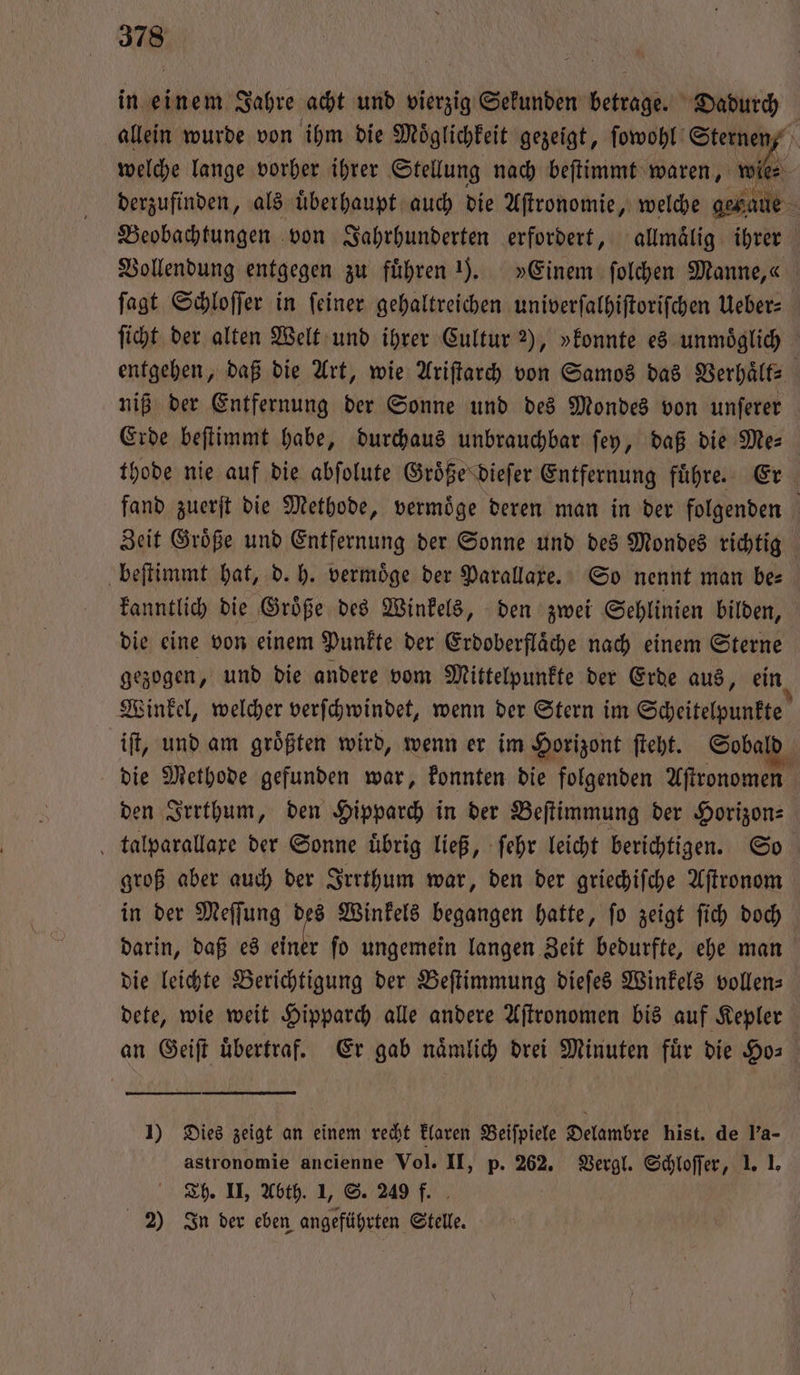 in einem Jahre acht und vierzig Sekunden betrage. Dadurch allein wurde von ihm die Möglichfeit gezeigt, ſowohl Sternen, welche lange vorher ihrer Stellung nach beſtimmt waren, 1 | derzufinden, als überhaupt auch die Aſtronomie, welche genaue Beobachtungen von Jahrhunderten erfordert, allmaͤlig her Vollendung entgegen zu führen . »Einem ſolchen Manne,« ſagt Schloſſer in feiner gehaltreichen univerſalhiſtoriſchen Ueber: ſicht der alten Welt und ihrer Cultur 2), »konnte es unmöglich entgehen, daß die Art, wie Ariſtarch von Samos das Verhaͤlt⸗ niß der Entfernung der Sonne und des Mondes von unſerer Erde beſtimmt habe, durchaus unbrauchbar ſey, daß die 50 thode nie auf die abſolute Groͤße dieſer Entfernung fuͤhre. fand zuerſt die Methode, vermöge deren man in der e Zeit Groͤße und Entfernung der Sonne und des Mondes richtig beſtimmt hat, d. h. vermöge der Parallaxe. So nennt man bee kanntlich die Groͤße des Winkels, den zwei Sehlinien bilden, die eine von einem Punkte der Erdoberfläche nach einem Sterne gezogen, und die andere vom Mittelpunkte der Erde aus, ein Winkel, welcher verſchwindet, wenn der Stern im Scheitelpunkte iſt, und am groͤßten wird, wenn er im Horizont ſteht. Sobald die Methode gefunden war, konnten die folgenden Aſtronomen den Irrthum, den Hipparch in der Beſtimmung der Horizon⸗ talparallaxe der Sonne übrig ließ, ſehr leicht berichtigen. So groß aber auch der Irrthum war, den der griechiſche Aſtronom in der Meſſung des Winkels begangen hatte, ſo zeigt ſich doch darin, daß es ek fo ungemein langen Zeit bedurfte, ehe man die leichte Berichtigung der Beſtimmung dieſes Winkels vollens dete, wie weit Hipparch alle andere Aſtronomen bis auf Kepler an Geiſt übertraf. Er gab nämlich drei Minuten für die Ho⸗ 1) Dies zeigt an einem recht klaren Beiſpiele Delambre hist. de l'a- astronomie ancienne Vol. II, p. 262. Vergl. Schloſſer, 1. 1. Th. II, Abth. 1, S. 249 f. 2 In der eben angeführten Stelle.