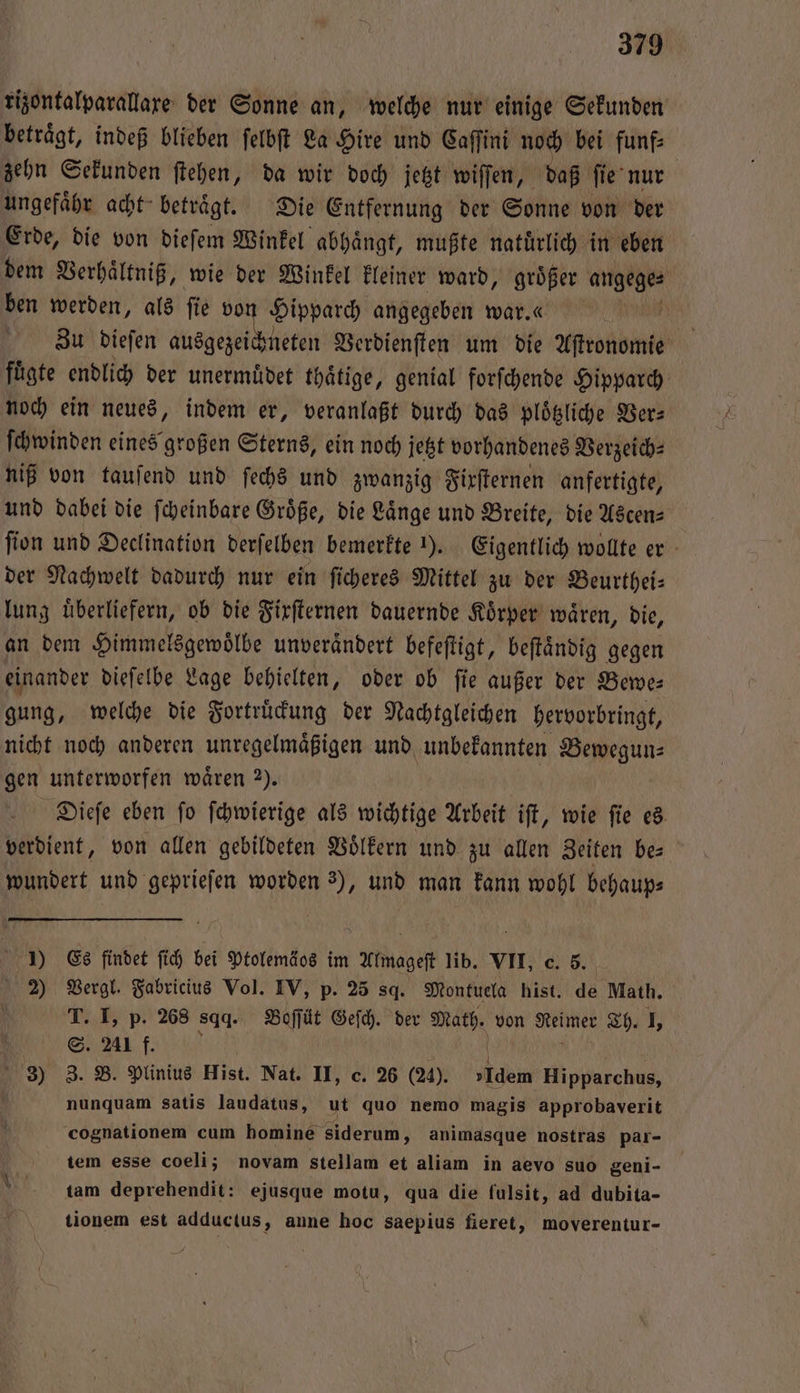 rizontalparallare der Sonne an, welche nur einige Sekunden betraͤgt, indeß blieben ſelbſt La Hire und Caſſini noch bei funf⸗ zehn Sekunden ſtehen, da wir doch jetzt wiſſen, daß ſie nur ungefaͤhr acht betraͤgt. Die Entfernung der Sonne von der Erde, die von dieſem Winkel abhängt, mußte natürlich in eben dem Verhaͤltniß, wie der Winkel kleiner ward, groͤßer angege⸗ ben werden, als ſie v Hipparch angegeben war.« 00 Zu dieſen ausgezei neten Verdienſten um die Astronomie fuͤgte endlich der unermuͤdet thaͤtige, genial forſchende Hipparch noch ein neues, indem er, veranlaßt durch das ploͤtzliche Ber: ſchwinden eines großen Sterns, ein noch jetzt vorhandenes Verzeich⸗ niß von tauſend und ſechs und zwanzig Fixſternen anfertigte, und dabei die ſcheinbare Groͤße, die Laͤnge und Breite, die Ascen⸗ ſion und Declination derſelben bemerkte ). Eigentlich wollte er der Nachwelt dadurch nur ein ſicheres Mittel zu der Beurthei— lung überliefern, ob die Firſternen dauernde Körper wären, die, an dem Himmelsgewoͤlbe unverändert befeſtigt, beſtaͤndig gegen einander dieſelbe Lage behielten, oder ob ſie außer der Bewe⸗ gung, welche die Fortruͤckung der Nachtgleichen hervorbringt, nicht noch anderen unregelmaͤßigen und unbekannten Bewegun⸗ gen unterworfen wären 2). Dieſe eben ſo ſchwierige als wichtige Arbeit iſt, wie ſie es verdient, von allen gebildeten Voͤlkern und zu allen Zeiten bes wundert und geprieſen worden 3), und man kann wohl behaup⸗ 1) Es findet ſich bei Ptolemäos im Almageſt lib. VII, c. 5. ö 2) Vergl. Fabricius Vol. IV, p. 25 sd. Montuela hist. de Math. a I, p. 268 sd. Boſſüt Geſch. der Math. von Reimer Th. I, 241 f. N + 3) 5 B. Plinius Hist. Nat. II, c. 26 (24). »Idem Hipparchus, nunquam satis laudatus, ut quo nemo magis approbaverit cognationem cum homine siderum, animasque nostras par- tem esse coeli; novam stellam et aliam in aevo suo geni- tam deprehendit: ejusque motu, qua die fulsit, ad dubita- tionem est adductus, anne hoc saepius fieret, moverentur-
