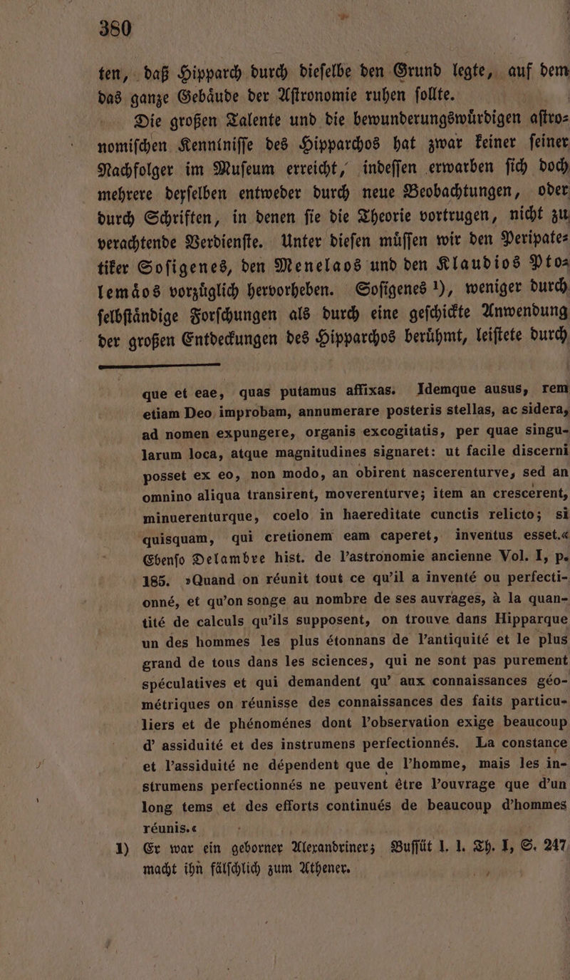 ten, daß Hipparch durch dieſelbe den Grund legte, auf dem das ganze Gebaͤude der Aſtronomie ruhen ſollte. Die großen Talente und die bewunderungswuͤrdigen arp nomiſchen Kenntniſſe des Hipparchos hat zwar keiner ſeiner Nachfolger im Muſeum erreicht, indeſſen erwarben ſich doch mehrere derſelben entweder durch neue Beobachtungen, oder durch Schriften, in denen ſie die Theorie vortrugen, nicht zu verachtende Verdienſte. Unter dieſen muͤſſen wir den Peripate⸗ tiker Soſigenes, den Menelaos und den Klaudios Pto⸗ lemaͤos vorzüglich hervorheben. Soſigenes !), weniger durch ſelbſtaͤndige Forſchungen als durch eine geſchickte Anwendung der großen Entdeckungen des Hipparchos beruͤhmt, leiſtete durch eee que et eae, quas putamus affixas. Idemque ausus, rem etiam Deo improbam, annumerare posteris stellas, ac sidera, ad nomen expungere, organis excogitatis, per quae singu- larum loca, atque magnitudines signaret: ut facile discerni posset ex eo, non modo, an obirent nascerenturve, „ sed an omnino aliqua transirent, moverenturve; item an crescerent, minuerenturque, coelo in haereditate cunctis relicto; si quisquam, qui cretionem eam caperet, inventus esset.« Ebenfo Delambre hist. de l’astronomie ancienne Vol. I, p. 185. »Quand on reunit tout ce qu'il a inventé ou perfecti- onné, et qu'on songe au nombre de ses auvrages, à la quan- tité de calculs qu'ils supposent, on trouve dans Hipparque un des hommes les plus étonnans de Yantiquite et le plus grand de tous dans les sciences, qui ne sont pas purement speculatives et qui demandent qu’ aux connaissances geo- métriques on réunisse des connaissances des faits particu- liers et de phenomenes dont Vobservation exige beaucoup d' assiduité et des instrumens perfectionnes. La constance et Passiduité ne dependent que de l’homme, mais les in- strumens perfectionnes ne peuvent &amp;tre l’ouvrage que d’un long tems et des efforts continués de beaucoup d’hommes reunis.« 1) Er war ein geborner Alerandriner; Buſſüt J. I. Th. I, S. 247 macht ihn fälſchlich zum Athener. RR