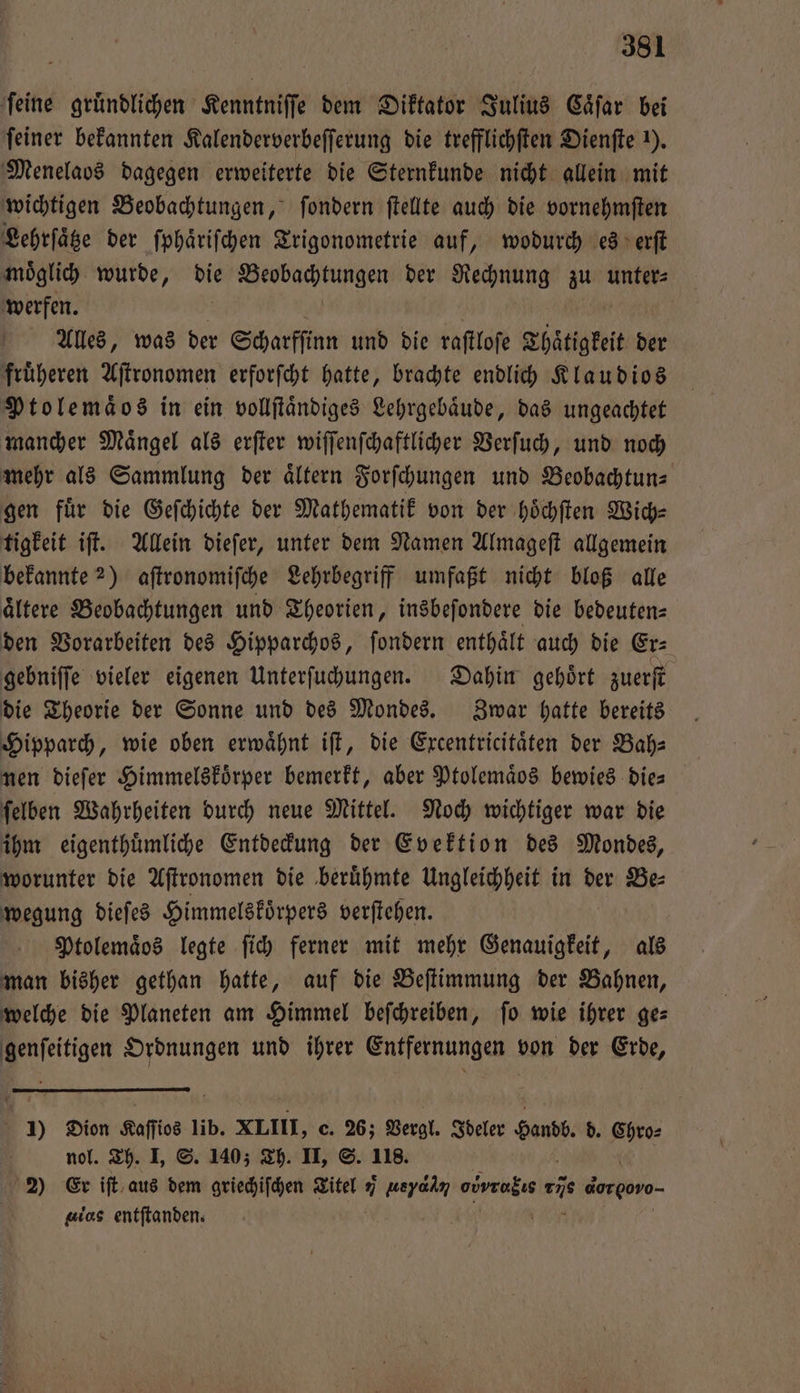 ‚feine gründlichen Kenntniſſe dem Diktator Julius Caͤſar bei feiner bekannten Kalenderverbeſſerung die trefflichſten Dienſte ). Menelaos dagegen erweiterte die Sternkunde nicht allein mit wichtigen Beobachtungen, ſondern ſtellte auch die vornehmſten Lehrſaͤtze der ſphaͤriſchen Trigonometrie auf, wodurch es erſt moͤglich wurde, die Beobachtungen der Rechnung zu unters werfen. i | | Alles, was der Scharfſinn und die raftlofe Thaͤtigkeit der fruͤheren Aſtronomen erforſcht hatte, brachte endlich Klaudios Ptolemaͤ os in ein vollſtaͤndiges Lehrgebaͤude, das ungeachtet mancher Maͤngel als erſter wiſſenſchaftlicher Verſuch, und noch mehr als Sammlung der aͤltern Forſchungen und Beobachtun⸗ gen für die Geſchichte der Mathematik von der hoͤchſten Wich— tigkeit iſt. Allein dieſer, unter dem Namen Almageſt allgemein bekannte 2) aſtronomiſche Lehrbegriff umfaßt nicht bloß alle ältere Beobachtungen und Theorien, insbeſondere die bedeuten= den Vorarbeiten des Hipparchos, ſondern enthält auch die Erz gebniſſe vieler eigenen Unterſuchungen. Dahin gehoͤrt zuerſt die Theorie der Sonne und des Mondes. Zwar hatte bereits Hipparch, wie oben erwaͤhnt iſt, die Excentricitaͤten der Bah— nen dieſer Himmelskoͤrper bemerkt, aber Ptolemaͤos bewies die— ſelben Wahrheiten durch neue Mittel. Noch wichtiger war die ihm eigenthuͤmliche Entdeckung der Evektion des Mondes, worunter die Aſtronomen die beruͤhmte Ungleichheit in der Be⸗ wegung dieſes Himmelskoͤrpers verſtehen. Ptolemaͤos legte ſich ferner mit mehr Genauigkeit, als man bisher gethan hatte, auf die Beſtimmung der Bahnen, welche die Planeten am Himmel beſchreiben, ſo wie ihrer ge— genſeitigen Ordnungen und ihrer Entfernungen von der Erde, 1) Dion Kaſſios lib. XLIII, c. 26; Vergl. Ideler N 0 d. ma nol. Th. I, S. 140; Th. II, S. 118. 2) Er iſt aus dem griechiſchen Titel 7 weyadn ori An dor goro- gios entſtanden. |