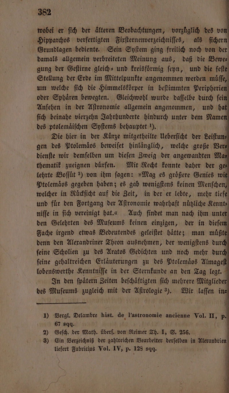 wobei er ſich der tee Beobachtungen, vorzüglich des och Hipparchos verfertigten Fixſternenverzeichniſſes, als fi chern Grundlagen bediente. Sein Syſtem ging freilich noch von der damals allgemein verbreiteten Meinung aus, daß die Bewe— gung der Geſtirne gleich⸗ und kreisfoͤrmig ſeyn, und die feſte Stellung der Erde im Mittelpunkte angenommen werden muͤſſe, um welche ſich die Himmelskoͤrper in beſtimmten Peripperien oder Sphaͤren bewegten. Gleichwohl wurde daſſelbe durch ſein Anſehen in der Aſtronomie allgemein angenommen, und hat ſich beinahe vierzehn Jahrhunderte hindurch unter dem Namen des ptolemaͤiſchen Syſtems behauptet ). | Die hier in der Kürze mitgetheilte Ueberſicht der geiffuns gen des Ptolemaͤos beweiſet hinlaͤnglich, welche große Ver— dienſte wir demſelben um dieſen Zweig der angewandten Ma⸗ thematik zueignen duͤrfen. Mit Recht konnte daher der ge— lehrte Boſſuͤt 2) von ihm ſagen: »Mag es groͤßere Genies wie Ptolemaͤos gegeben haben; es gab wenigſtens keinen Menſchen, welcher in Ruͤckſicht auf die Zeit, in der er lebte, mehr tiefe und fuͤr den Fortgang der Aſtronomie wahrhaft nuͤtzliche Kennt⸗ niſſe in ſich vereinigt hat. « Auch findet man nach ihm unter den Gelehrten des Muſeums keinen einzigen, der in dieſem Fache irgend etwas Bedeutendes geleiſtet haͤtte; man müßte denn den Alexandriner Theon ausnehmen, der wenigſtens durch ſeine Scholien zu des Aratos Gedichten und noch mehr durch ſeine gehaltreichen Erläuterungen zu des Ptolemaͤos Almageſt lobenswerthe Kenntniſſe in der Sternkunde an den Tag legt. In den ſpaͤtern Zeiten beſchaͤftigten ſich mehrere Mitglieder des Muſeums zugleich mit der Aſtrologie 2). Wir laſſen in⸗ 1) Vergl. Delambre hist. de l’astronomie ancienne Vol. II, 5. 67 8gq. | | 2) Geſch. der Math. überſ. von Reimer Th. I, S. 256. l 3) Ein Verzeichniß der zahlreichen Bearbeiter derſelben in 1 liefert Fabricius Vol. IV, p. 128 sqq. ö