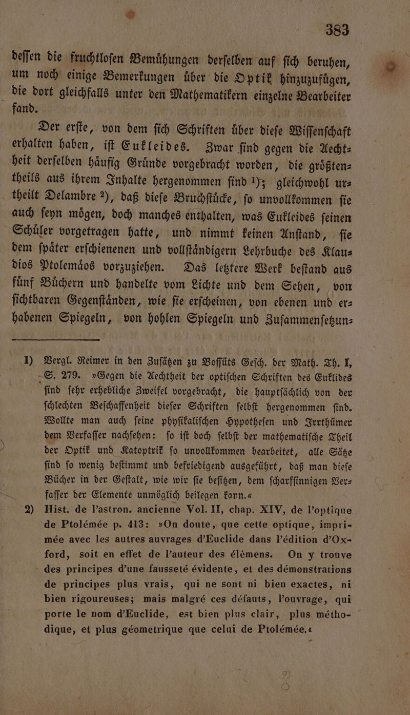 a 383 deſſen die fruchtloſen Bemuͤhungen derſelben auf ſich beruhen, um noch einige Bemerkungen über die Optik hinzuzufügen, die dort gleichfalls unter den Mathematikern einzelne Bearbeiter fand. 1 0 Der erſte, von dem ſich Schriften uͤber dieſe Wiſſenſchaft erhalten haben, iſt Eukleides. Zwar ſind gegen die Aecht— heit derſelben häufig Gründe vorgebracht worden, die groͤßten⸗ theils aus ihrem Inhalte hergenommen ſind 1); gleichwohl ur⸗ theilt Delambre 2), daß dieſe Bruchſtuͤcke, fo unvollkommen ſie auch ſeyn moͤgen, doch manches enthalten, was Eukleides ſeinen Schuͤler vorgetragen hatte, und nimmt keinen Anſtand, ſie dem ſpaͤter erſchienenen und vollſtaͤndigern Lehrbuche des Klaus dios Ptolemaͤos vorzuziehen. Das letztere Werk beſtand aus fuͤnf Buͤchern und handelte vom Lichte und dem Sehen, von ſichtbaren Gegenſtaͤnden, wie ſie erſcheinen, von ebenen und er— habenen Spiegeln, von hohlen Spiegeln und Zuſammenſetzun— 1) Vergl. Reimer in den Zuſätzen zu Boſſüts Gefch. der Math. Th. I, S. 279. »Gegen die Aechtheit der optiſchen Schriften des Euklides ſind ſehr erhebliche Zweifel vorgebracht, die hauptſächlich von der ſchlechten Beſchaffenheit dieſer Schriften ſelbſt hergenommen ſind. Wollte man auch ſeine phyſikaliſchen Hypotheſen und Irrthümer dem Verfaſſer nachſehen: ſo iſt doch ſelbſt der mathematiſche Theil der Optik und Katoptrik ſo unvollkommen bearbeitet, alle Sätze find fo wenig beſtimmt und befriedigend ausgeführt, daß man dieſe Bücher in der Geſtalt, wie wir fie beſitzen, dem ſcharfſinnigen Ver⸗ faſſer der Elemente unmöglich beilegen Earn.« 2) Hist. de Pastron. ancienne Vol. II, chap. XIV, de l'optique de Ptol&amp;mee p. 413: »On doute, que cette optique, impri- mee avec les autres auvrages d’Euclide dans l'édition d’Ox- ford, soit en effet de l’auteur des élemens. On y trouve des principes d'une fausseté évidente, et des demonstrations de principes plus vrais, qui ne sont ni bien exactes, ni bien rigoureuses; mais malgré ces défauts, l’ouvrage, qui porte le nom d’Euclide, est bien plus clair, plus metho- dique, et plus geometrique que celui de Ptolémée.« “