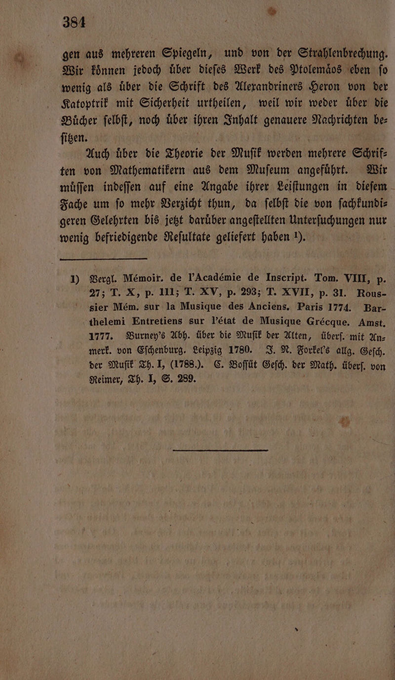 384 Wir konnen jedoch uͤber dieſes Werk des Ptolem&amp;os eben ſo Katoptrik mit Sicherheit urtheilen, weil wir weder uͤber die Buͤcher ſelbſt, noch über ihren Inhalt . eig be⸗ ſitzen. Auch uͤber die Theorie der Muſik Wein mehrere Schrif⸗ ten von Mathematikern aus dem Muſeum angefuͤhrt. Wir muͤſſen indeſſen auf eine Angabe ihrer Leiſtungen in dieſem Fache um ſo mehr Verzicht thun, da ſelbſt die von ſachkundi⸗ geren Gelehrten bis jetzt daruͤber angeſtellten Unterſuchungen nur wenig befriedigende Reſultate e haben 1). i 1) Vergl. Memoir. de PAcadémie de Inscript. Tom. VIII, p. 27; T. X, p. 111; T. XV, p. 293; T. XVII, p. 31. Rous- sier Mém. sur la Musique des Anciens. Paris 1774. Bar- thelemi Entretiens sur l'état de Musique Grecque. Amst. 1777. Burney's Abh. über die Muſik der Alten, überſ. mit An⸗ merk. von Eſchenburg. Leipzig 1780. J. N. Forkel's allg. Geſch. der Muſik Th. I, (1788.). C. Boſſüt Geſch. der Math. überſ. von Reimer, Th. I, S. 289.