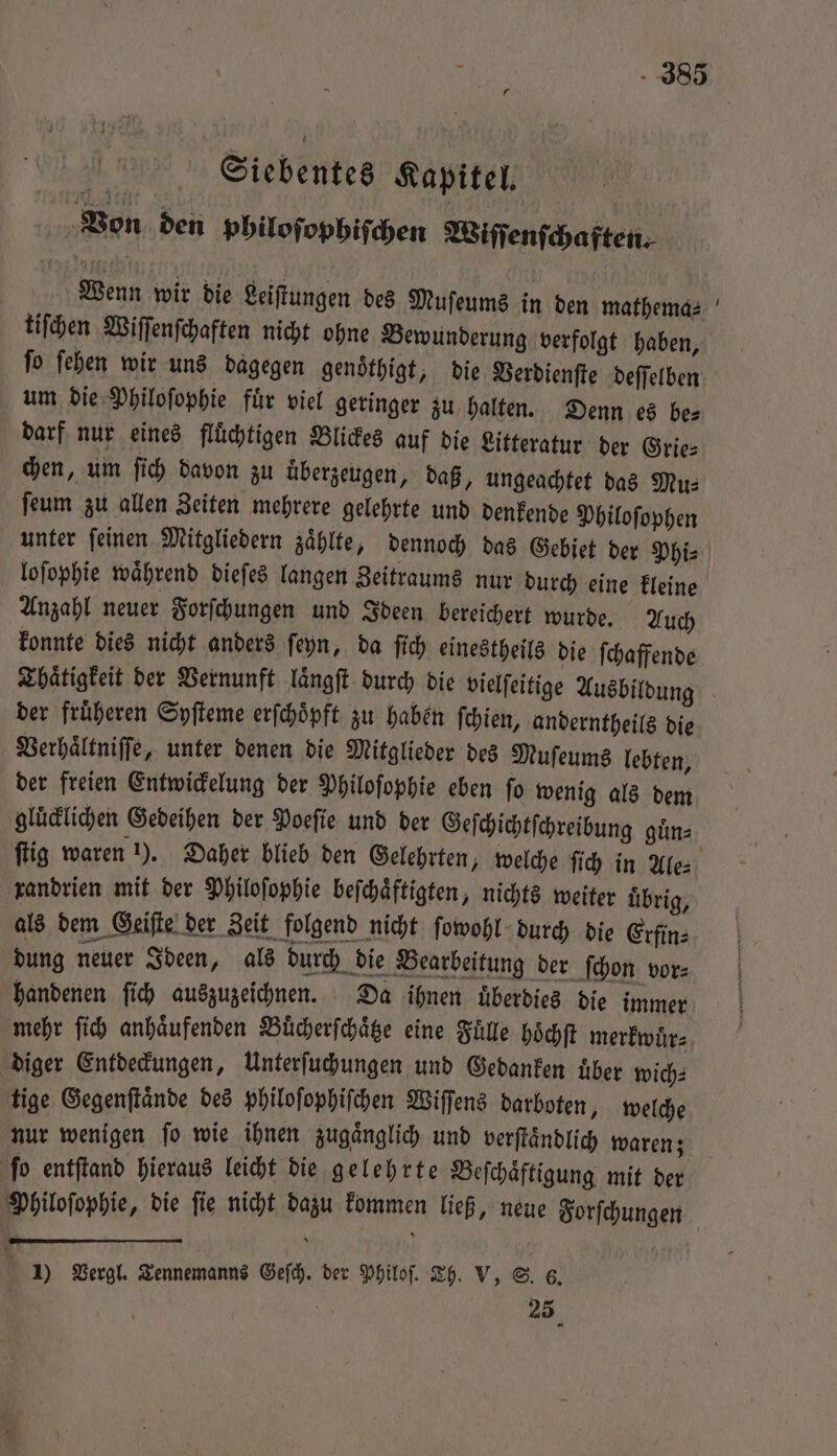Sei.ebentes Kapitel, ‚Bon den philoſophiſchen Wiſſenſchaften. Wenn wir die Leiſtungen des Muſeums in den mathema⸗ tiſchen Wiſſenſchaften nicht ohne Bewunderung verfolgt haben, darf nur eines fluͤchtigen Blickes auf die Litteratur der Grie⸗ chen, um ſich davon zu uͤberzeugen, daß, ungeachtet das Mu⸗ ſeum zu allen Zeiten mehrere gelehrte und denkende Philoſophen loſophie während dieſes langen Zeitraums nur durch eine kleine Anzahl neuer Forſchungen und Ideen bereichert wurde. Auch konnte dies nicht anders ſeyn, da ſich einestheils die ſchaffende der früheren Syſteme erſchoͤpft zu haben ſchien, anderntheils die Verhaͤltniſſe, unter denen die Mitglieder des Muſeums lebten, der freien Entwickelung der Philoſophie eben ſo wenig als dem gluͤcklichen Gedeihen der Poeſie und der Geſchichtſchreibung guͤn⸗ randrien mit der Philoſophie beſchaͤftigten, nichts weiter übrig, als dem Geiſte der Zeit folgend nicht ſowohl durch die Crfin- bung neuer Ideen, als durch die Bearbeitung der ſchon vor- handenen ſich auszuzeichnen. Da ihnen überdies die immer mehr ſich anhaͤufenden Buͤcherſchaͤtze eine Fülle hoͤchſt merkwuͤr⸗ diger Entdeckungen, Unterſuchungen und Gedanken uͤber wich⸗ tige Gegenſtaͤnde des philoſophiſchen Wiſſens darboten, welche ſo entſtand hieraus leicht die gelehrte Beſchaͤftigung mit der Philoſophie, die ſie nicht dazu kommen ließ, neue Forſchungen x Y 25 =