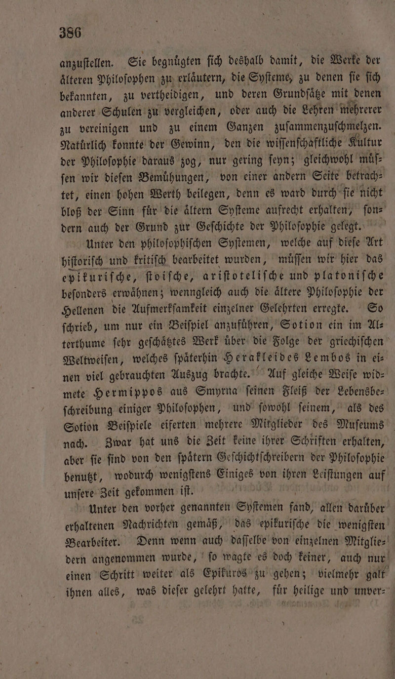 anzuſtellen. Sie begnuͤgten ſich deshalb damit, die Werke der älteren Philoſophen zu erlaͤutern, die Syſteme, zu denen ſie ſich bekannten, zu vertheidigen, und deren Grundſaͤtze mit denen anderer Schulen zu vergleichen, oder auch die Lehren mehrerer zu vereinigen und zu einem Ganzen zuſammenzuſchmelzen. Natürlich konnte der Gewinn, den die wiſſenſchaftliche Kultur der Philoſophie daraus zog, nur gering ſeyn; gleichwohl muſ⸗ ſen wir dieſen Bemuͤhungen, von einer andern Seite betrach⸗ tet, einen hohen Werth beilegen, denn es ward durch ſie nicht bloß der Sinn fuͤr die aͤltern Syſteme aufrecht erhalten, ſon⸗ dern auch der Grund zur Geſchichte der Philoſophie gelegt. Unter den philoſophiſchen Syſtemen, welche auf dieſe Art hiſtoriſch und kritiſch bearbeitet wurden, muͤſſen wir hier das epikuriſche, ſtoiſche, ariſtoteliſche und platoniſche beſonders erwaͤhnen; wenngleich auch die aͤltere Philoſophie der Hellenen die Aufmerkſamkeit einzelner Gelehrten erregte. So ſchrieb, um nur ein Beiſpiel anzufuͤhren, Sotion ein im Als terthume ſehr geſchaͤtztes Werk über die Folge der griechiſchen Weltweiſen, welches ſpaͤterhin Herakleides Lembos in ei⸗ nen viel gebrauchten Auszug brachte. Auf gleiche Weiſe wid⸗ mete Hermippos aus Smyrna feinen Fleiß der Lebensbe⸗ ſchreibung einiger Philoſophen, und ſowohl ſeinem, als des Sotion Beiſpiele eiferten mehrere Mitglieder des Muſeums nach. Zwar hat uns die Zeit keine ihrer Schriften erhalten, aber ſie ſind von den ſpaͤtern Geſchichtſchreibern der Philoſophie benutzt, wodurch wenigſtens Ser von nr Leiſtungen auf unſere Zeit gekommen iſt. N Ä Unter den vorher genannten Syſtemen 72115 allen daruͤber erhaltenen Nachrichten gemaͤß, das epikuriſche die wenigſten Bearbeiter. Denn wenn auch daſſelbe von einzelnen Mitglie- dern angenommen wurde, ſo wagte es doch keiner, auch nur einen Schritt weiter als Epikuros zu gehen; vielmehr galt ihnen alles, was dieſer gelehrt hatte, für heilige und unver⸗