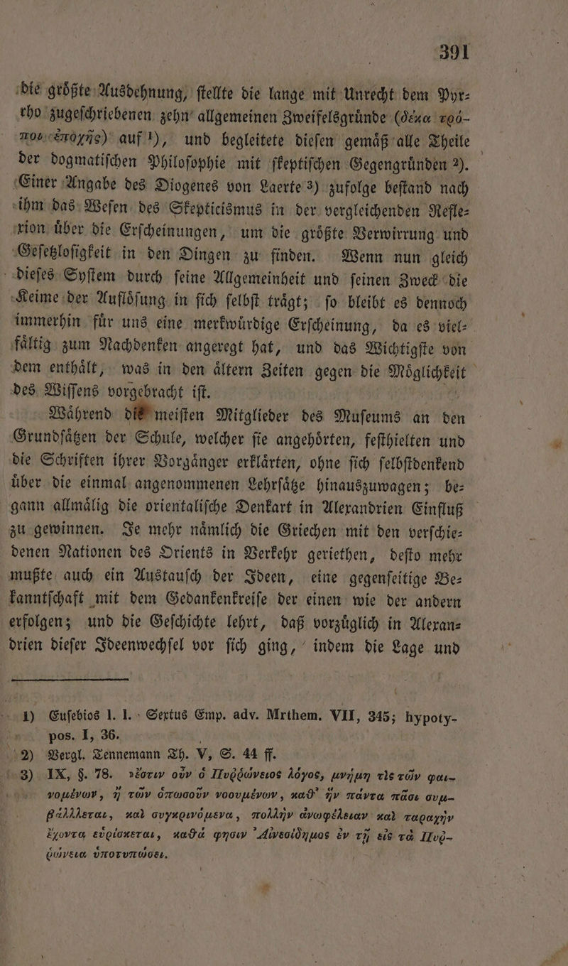 die größte Ausdehnung, ſtellte die lange mit Unrecht dem Pyr⸗ rho zugeſchriebenen zehn allgemeinen Zweifelsgruͤnde (Jeu 106 10 Sone) auf 1), und begleitete dieſen gemaͤß alle Theile der dogmatiſchen Philoſophie mit ſkeptiſchen Gegengruͤnden 2). Einer Angabe des Diogenes von Laerte 3) zufolge beſtand nach ihm das Weſen des Skepticismus in der vergleichenden Refle⸗ xion uͤber die Erſcheinungen, um die groͤßte Verwirrung und Geſetzloſigkeit in den Dingen zu finden. Wenn nun gleich dieſes Syſtem durch ſeine Allgemeinheit und ſeinen Zweck die Keime der Aufloͤſung in ſich ſelbſt traͤgt; ſo bleibt es dennoch immerhin fuͤr uns eine merkwürdige Erſcheinung, da es viel⸗ faͤltig zum Nachdenken angeregt hat, und das Wichtigſte von dem enthaͤlt, was in den aͤltern Zeiten gegen die i ; des Wiſſens vorgebracht ift. Während die meiſten Mitglieder des Muſeums an den Grundſaͤtzen der Schule, welcher ſie angehoͤrten, feſthielten und die Schriften ihrer Vorgaͤnger erklaͤrten, ohne ſich ſelbſtdenkend uͤber die einmal angenommenen Lehrſaͤtze hinauszuwagen; be⸗ gann allmaͤlig die orientaliſche Denkart in Alexandrien Einfluß zu gewinnen. Je mehr naͤmlich die Griechen mit den verſchie— denen Nationen des Orients in Verkehr geriethen, deſto mehr mußte auch ein Austauſch der Ideen, eine gegenſeitige Be⸗ kanntſchaft mit dem Gedankenkreiſe der einen wie der andern erfolgen; und die Geſchichte lehrt, daß vorzüglich in Alexan⸗ drien dieſer Ideenwechſel vor ſich ging, indem die Lage und 1 Eufebios 1 I. I. Sertus Emp. adv. Mrthem. VII, 345; hypoty- pos. I, 36. ; 1320 Vergl. Tennemann Th. V, S. 44 ff. 3) IX, $. 78. »2orıv ovv 6 Hug, Aöyos, en Tistov pdım. vouevow, 7 rd ONWOODV voovusvov, nad Av mavıa mAoı ov Hera, no ovyapıwöusva, arol⁰νανν dvapllsınv ee ee Eyovro, ee „ “ade pmow 'Aiwveoiönuos Ev ch el 1d Ilve- C ⁰ννν, UNOTVTWORL.