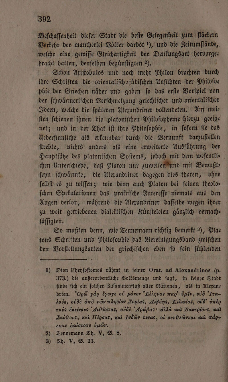 Beſchaffenheit dieſer Stadt die beſte Gelegenheit zum ſtaͤrkern Verkehr der mancherlei Voͤlker darbdt 1), und die Zeitumſtaͤnde, welche eine gewiſſe Gleichartigkeit der Denkungsart In Fraß hatten, denſelben beguͤnſtigten 2). Schon Ariſtobulos und noch mehr Philon brachten durch ihre Schriften die orientaliſch-juͤdiſchen Anſichten der Philoſo⸗ phie der Griechen naͤher und gaben ſo das erſte Vorſpiel von der ſchwaͤrmeriſchen Verſchmelzung griechiſcher und orientaliſcher Ideen, welche die ſpaͤteren Alexandriner vollendeten. Am mei⸗ ſten ſchienen ihnen die platoniſchen Philoſopheme hierzu geeig⸗ net; und in der That iſt ihre Philoſophie, in ſofern ſie das Ueberſinnliche als erkennbar durch die Vernunft darzuſtellen ſtrebte, nichts anders als eine erweiterte Ausfuͤhrung der Hauptſaͤtze des platoniſchen Syſtems, jedoch mit dem weſentli⸗ chen Unterſchiede, daß Platon nur zuweilen und mit Bewußt⸗ ſeyn ſchwaͤrmte, die Alexandriner dagegen dies thaten, ohne ſelbſt es zu wiſſen; wie denn auch Platon bei ſeinen theolo— ſchen Spekulationen das praktiſche Intereſſe niemals aus den Augen verlor, waͤhrend die Alexandriner daſſelbe wegen ihrer zu weit getriebenen dialektiſchen Kuͤnſteleien gaͤnzlich bernach⸗ laͤſſigten. So mußten denn, wie Tennemann richtig bemerkt 3), Pla⸗ tons Schriften und Philoſophie das Vereinigungsband zwiſchen den Vorſtellungsarten der griechiſchen eben ſo fein fuͤhlenden 1) Dion Chryſoſtomos rühmt in ſeiner Orat. ad Alexandrinos (p. 373.) die außerordentliche Volksmenge und ſagt, in keiner Stadt finde ſich ein ſolcher Zuſammenfluß aller Nationen, als in Alexan⸗ drien. Oed yd Eyaye od udνοõe Ellnvas rap’ dhv, od Tra loös, ovdE ano rav rAmoiov Zvolas, Außuns, Kılınias, odd uns tous Ensivous 'Aıdionas, ovde Agapßas* alla nal R, ‚iον, x Zub ove, u Iltooaus, v. Ivdwv Tıvas, o ovvYswyre. Kal H SO EKAOTOTE TVo. 2) Tennemann Th. V, ©. 8. 3) Th. V, S. 33. Sn