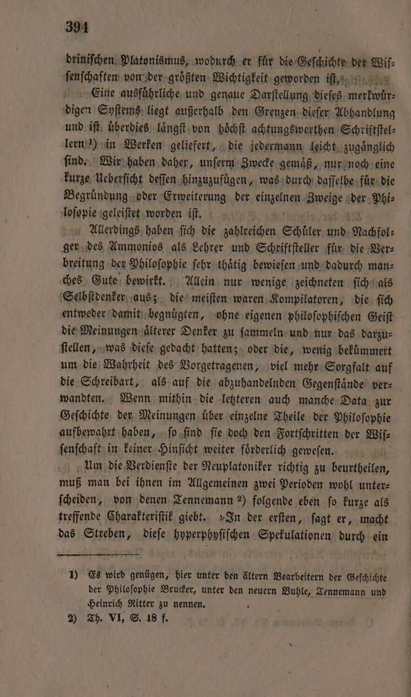 driniſchen Platonismus, wodurch er fuͤr die Geſckichte ii Bi a von der größten Wichtigkeit geworden iſt,. Eine ausführliche, und genaue Darftellung. dieſes ee 50 Syſtems liegt außerhalb den Grenzen dieſer Abhandlung und iſt überdies: laͤngſt von hoͤchſt achtungswerthen Schriftſtel⸗ lern ) in Werken geliefert, die jedermann leicht zugaͤnglich ſind. Wir haben daher, unſerm Zwecke gemaͤß, nur noch eine kurze Ueberſicht deſſen ‚hinzuzufügen ,, was durch daſſelbe fur die Begruͤndung oder Erweiterung der fine Mes der Phi⸗ Tojapie: ‚geleiftet worden iſt. Allerdings haben ſich die 0 Schüler und Nachfol⸗ ger des Ammonios als Lehrer und Schriftſteller fuͤr die Ver⸗ breitung der Philoſophie ſehr thaͤtig bewieſen und dadurch man⸗ ches Gute bewirkt. Allein nur wenige zeichneten ſich als Selbſtdenker aus; die meiſten waren Kompilatoren, die ſich entweder damit begnuͤgten, ohne eigenen philoſophiſchen Geiſt die Meinungen älterer Denker zu ſammeln und nur das darzu⸗ ſtellen, was dieſe gedacht hatten; oder die, wenig bekuͤmmert um die Wahrheit des Vorgetragenen, viel mehr Sorgfalt auf die Schreibart, als auf die abzuhandelnden Gegenſtaͤnde ver⸗ wandten. Wenn mithin die letzteren auch manche Data zur Geſchichte der Meinungen uͤber einzelne Theile der Philoſophie aufbewahrt haben, ſo ‚find fie doch den Fortſchritten der Wiſ⸗ ſenſchaft in keiner Hinſicht weiter foͤrderlich geweſen. i Um die Verdienſte der Neuplatoniker richtig zu beustheilen, muß man bei ihnen im Allgemeinen zwei Perioden wohl unter: ſcheiden, von denen Tennemann 2) folgende eben ſo kurze als treffende Charakteriſtik giebt. »In der erſten, ſagt er, macht das Streben, dieſe hyperphyſiſchen Spekulationen durch ein 1) Es wird genügen, hier unter den ältern Bearbeitern der Geſchichte der Philoſophie Brucker, unter den neuern Buhle, Tennemann und Heinrich Ritter zu nennen. 2) Th. VI, S. 18 f.