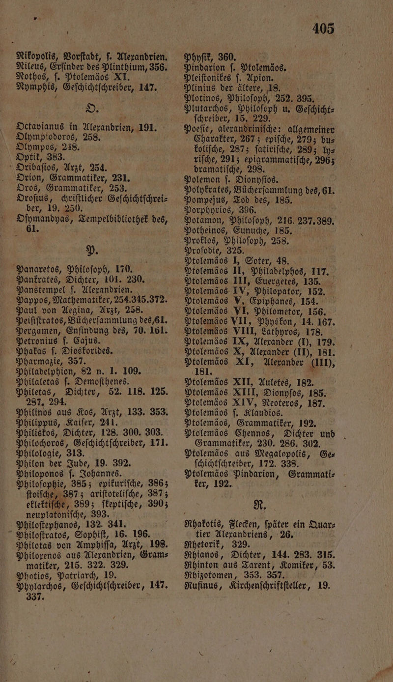 Nikopolis, Vorſtadt, ſ. Alexandrien. Nileus, Erfinder des Plinthium, 356. Nothos, ſ. Ptolemäos XI. Nymphis, Geſchichtſchreiber, 147. Olympiodoros, 258. Olympos, 218. Optik, 383. Oribaſios, Arzt, 254. Orion, Grammatiker, 231. Oros, Grammatiker, 253. Oroſius, chriſtlicher Geſchichtſchrei⸗ ber, 19. 250. a ö P. Panaretos, Philoſoph, 170. Pankrates, Dichter, 101. 230. Panstempel ſ. Alexandrien. Pappos, Mathematiker, 254.345.372. Paul von Aegina, Arzt, 258. Peiſiſtratos, Bücherſammlung des, 81. Pergamen, Enfindung des, 70. 161. Petronius ſ. Cajus. Phakas ſ. Dioskorides. Pharmazie, 357. Philadelphion, 82 n. 1. 109. Philaletas ſ. Demoſthenes. Philetas, Dichter, 52. 118. 125. 287. 294. Philinos aus Kos, Arzt, 133. 353. Philippus, Kaiſer, 241. Philiskos, Dichter, 128. 300. 303. Philochoros, Geſchichtſchreiber, 171. Philologie, 313. a Philon der Jude, 19. 392. Philoponos ſ. Johannes. Philoſophie, 385; epikuriſche, 3863 ſtoiſche, 387; ariſtoteliſche, 387; eklektiſche, 389; ſkeptiſche, 3903 1 0 Philoſtephanos, ; Nene Philoſtratos, Sophiſt, 16. 196. Philotas von Amphiſſa, Arzt, 198. Philoxenos aus Alexandrien, Gram⸗ matiker, 215. 322. 329. Photios, Patriarch, 19. Phylarchos, Geſchichtſchreiber, 147. 337. 405 Physik, 360. Pindarion ſ. Ptolemäos. Pleiſtonikes ſ. Apion. Plotinos, Philoſoph, 252. 395. Plutarchos, Philoſoph u. Geſchicht⸗ ſchreiber, 15. 229. t Charakter, 267; epiſche, 2793 bu⸗ koliſche, 2873 ſatiriſche, 2893 ly⸗ riſche, 291; epigrammatiſche, 2965 dramatiſche, 989. Polemon ſ. Dionyſios. Polykrates, Bücherſammlung des, 61. Pompejus, Tod des, 185. ' Potamon, Philoſoph, 216. 237. 389. Potheinos, Eunuche, 185. Proklos, Philoſoph, 258. Proſodie, 325. Ptolemäos I, Soter, 48. Ptolemäos II, Philadelphos, 117. Ptolemäos III, Euergetes, 135. Ptolemäos IV, Philopator, 152. Ptolemäos V, Epiphanes, 154. Ptolemäos VII, Physkon, 14. 167. Ptolemäos IX, Alexander (I), 179. Ptolemäos X, Alexander (II), 181. Ptolemäos XI, Alexander lb, 181. 5 * Ptolemäos XII, Auletes, 182. Ptolemäos XIII, Dionyſos, 185. Ptolemäos XIV, Neoteros, 187. Ptolemäos |. Klaudios. Ptolemäos, Grammatiker, 192. Ptolemäos Chennos, Grammatiker, 230. 286. 302. Ptolemäos aus Megalopolis, Ge— ſchichtſchreiber, 172. 338. Ptolemäos Pindarion, Grammati⸗ ker, 192. R. Rhakotis, Flecken, ſpäter ein Quar⸗ tier Alexandriens, 26. Rhetorik, 329. Rhianos, Dichter, 144. 283. 315. Rhinton aus Tarent, Komiker, 53. Rhizotomen, 353. 357. Rufinus, Kirchenſchriftſteller, 19. 1