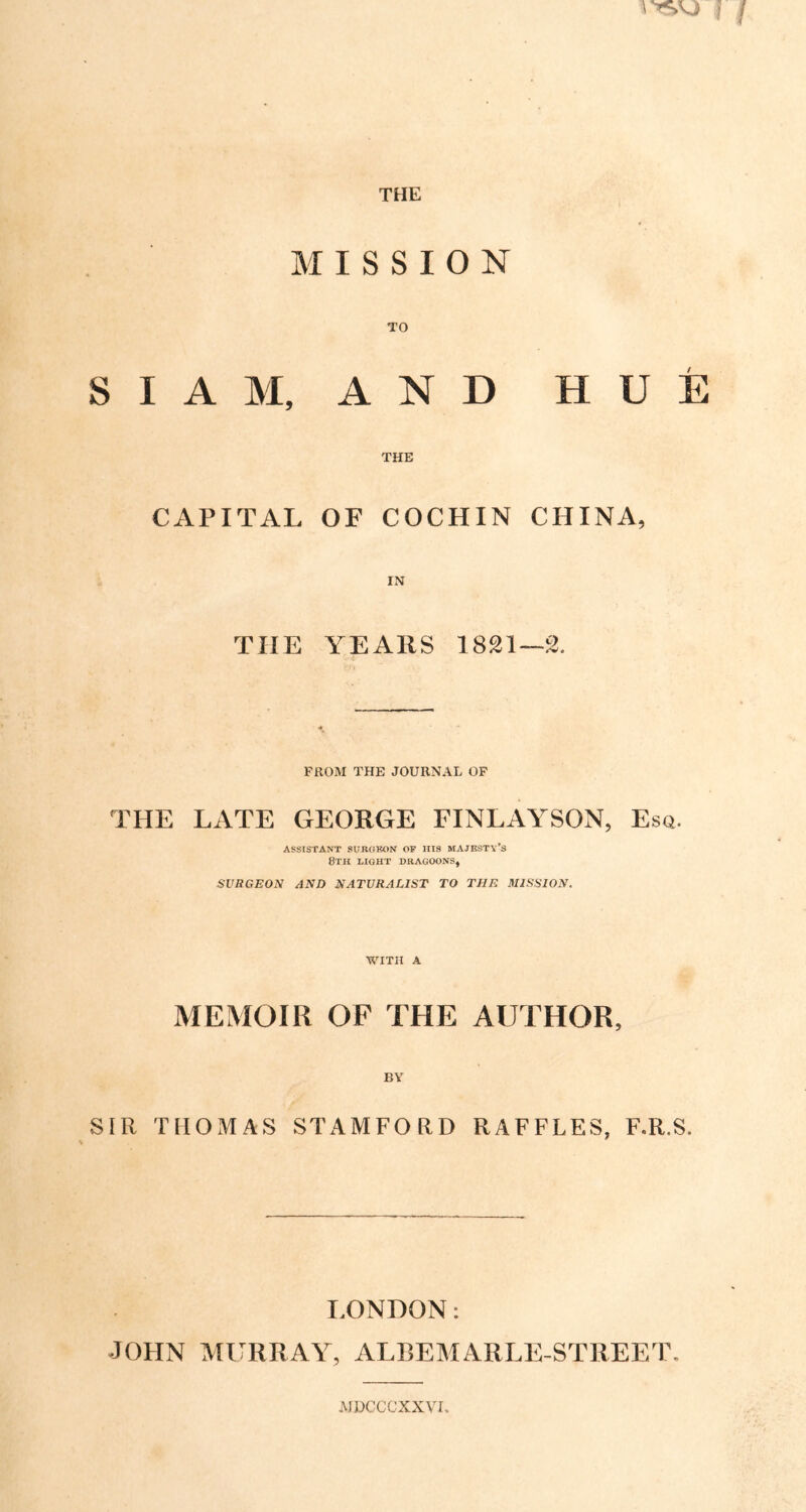 THE MISSION S I A M, A N D HUE THE CAPITAL OF COCHIN CHINA, THE YEARS 1821—2. FROM THE JOURNAL OF THE LATE GEORGE FINLAYSON, Esq. ASSISTANT SURGEON OP HIS MAJESTY’S 8TH LIGHT DRAGOONS, SURGEON AND NATURALIST TO THE MISSION. WITH A MEMOIR OF THE AUTHOR, BY SIR THOMAS STAMFORD RAFFLES, F.R.S. LONDON: JOHN MURRAY, ALREMARLE-STREET. MDCCCXXVr,