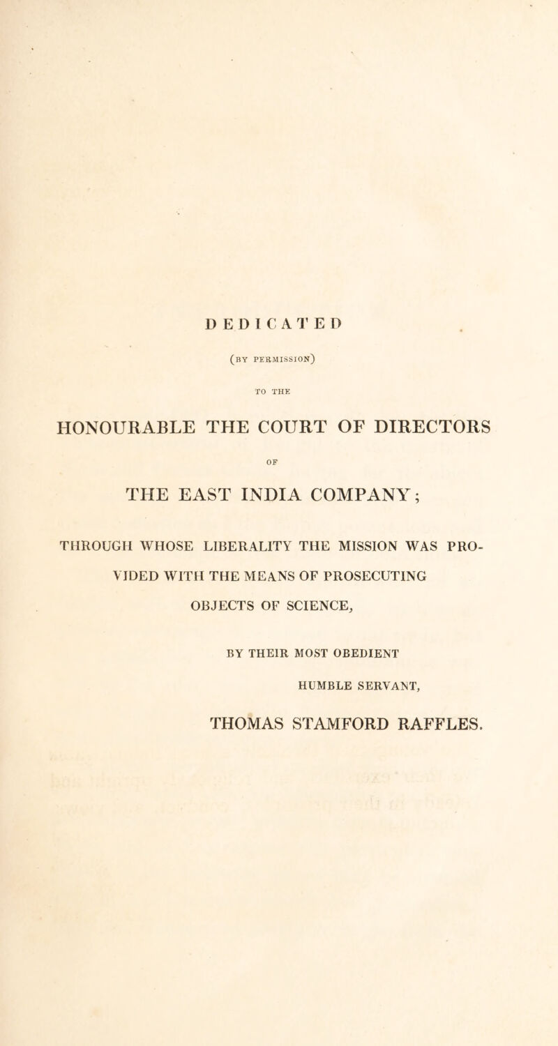 HONOURABLE I) E D I C A l1 E D (by permission) TO THE THE COURT OF DIRECTORS OF THE EAST INDIA COMPANY; THROUGH WHOSE LIBERALITY THE MISSION WAS PRO- VIDED WITH THE MEANS OF PROSECUTING OBJECTS OF SCIENCE, BY THEIR MOST OBEDIENT HUMBLE SERVANT, THOMAS STAMFORD RAFFLES,