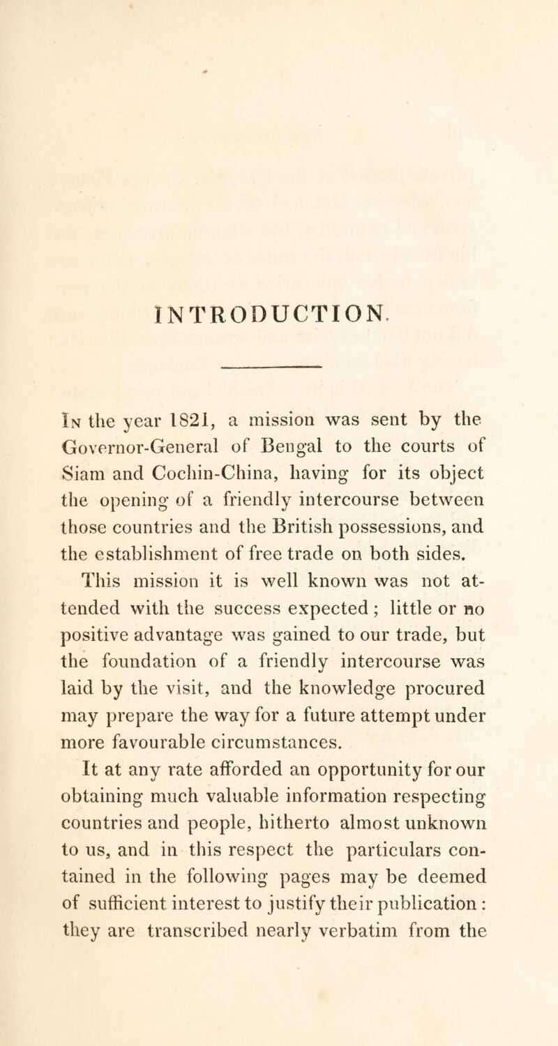 INTRODUCTION In the year 1821, a mission was sent by the Governor-General of Bengal to the courts of Siam and Cochin-China, having for its object the opening of a friendly intercourse between those countries and the British possessions, and the establishment of free trade on both sides. This mission it is well known was not at- tended with the success expected ; little or no positive advantage was gained to our trade, but the foundation of a friendly intercourse was laid by the visit, and the knowledge procured may prepare the way for a future attempt under more favourable circumstances. It at any rate afforded an opportunity for our obtaining much valuable information respecting countries and people, hitherto almost unknown to us, and in this respect the particulars con- tained in the following pages may be deemed of sufficient interest to justify their publication : they are transcribed nearly verbatim from the