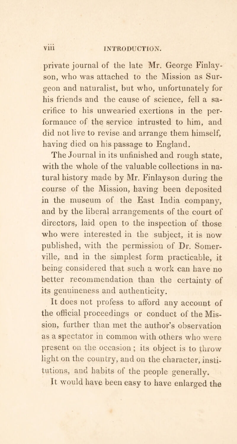 private journal of the late Mr. George Finlay- son, who was attached to the Mission as Sur- geon and naturalist, but who, unfortunately for his friends and the cause of science, fell a sa- crifice to his unwearied exertions in the per- formance of the service intrusted to him, and did not live to revise and arrange them himself, having died on his passage to England. The Journal in its unfinished and rough state, with the whole of the valuable collections in na- tural history made by Mr. Finlayson during the course of the Mission, having been deposited in the museum of the East India company, and by the liberal arrangements of the court of directors, laid open to the inspection of those who were interested in the subject, it is now published, with the permission of Dr. Somer- ville, and in the simplest form practicable, it being considered that such a work can have no better recommendation than the certainty of its genuineness and authenticity. It does not profess to afford any account of the official proceedings or conduct of the Mis- sion, further than met the author’s observation as a spectator in common with others who were present on the occasion ; its object is to throw light on the country, and on the character, insti- tutions, and habits of the people generally. It would have been easy to have enlarged the