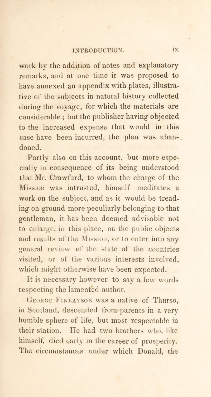 work by the addition of notes and explanatory remarks, and at one time it was proposed to have annexed an appendix with plates, illustra- tive of the subjects in natural history collected during the voyage, for which the materials are considerable ; but the publisher having objected to the increased expense that would in this case have been incurred, the plan was aban- doned. Partly also on this account, but more espe- cially in consequence of its being understood that Mr. Crawford, to whom the charge of the Mission was intrusted, himself meditates a work on the subject, and as it would be tread- ing on ground more peculiarly belonging to that gentleman, it has been deemed advisable not to enlarge, in this place, on the public objects and results of the Mission, or to enter into any general review of the state of the countries visited, or of the various interests involved, which might otherwise have been expected. It is necessary however to say a few words respecting the lamented author. George Finlayson was a native of Thurso, in Scotland, descended from parents in a very humble sphere of life, but most respectable in their station. He had two brothers who, like himself, died early in the career of prosperity. The circumstances under which Donald, the