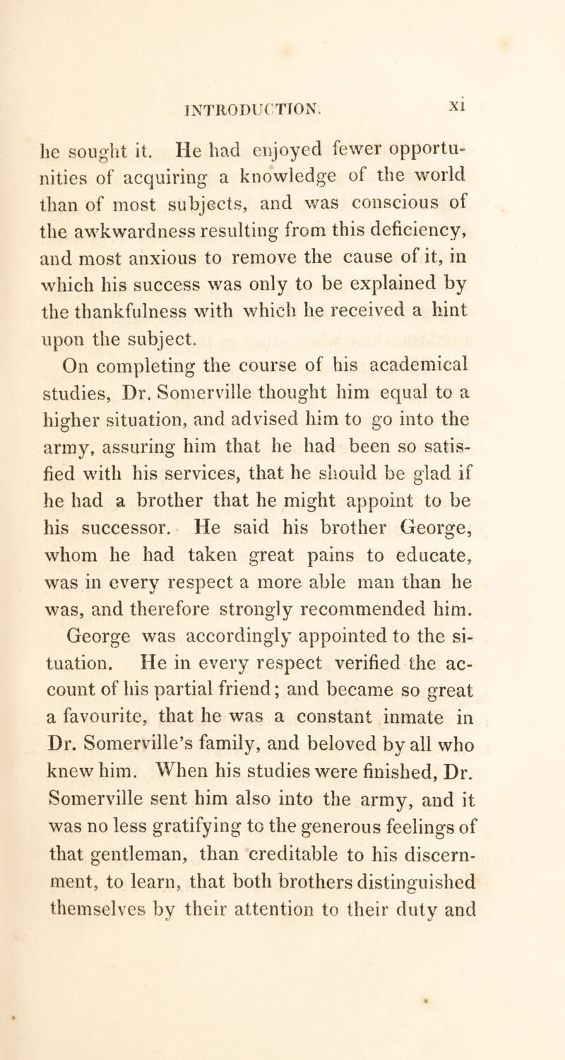 lie sought it. He had enjoyed fewer opportu- nities of acquiring a knowledge of the world than of most subjects, and was conscious of the awkwardness resulting from this deficiency, and most anxious to remove the cause of it, in which his success was only to be explained by the thankfulness with which he received a hint upon the subject. On completing the course of his academical studies, Dr. Somerville thought him equal to a higher situation, and advised him to go into the army, assuring him that he had been so satis- fied with his services, that he should be glad if he had a brother that he might appoint to be his successor. He said his brother George, whom he had taken great pains to educate, was in every respect a more able man than he was, and therefore strongly recommended him. George was accordingly appointed to the si- tuation. He in every respect verified the ac- count of his partial friend; and became so great a favourite, that he was a constant inmate in Dr. Somerville’s family, and beloved by all who knew him. When his studies were finished. Dr. Somerville sent him also into the army, and it was no less gratifying to the generous feelings of that gentleman, than creditable to his discern- ment, to learn, that both brothers distinguished themselves by their attention to their duty and