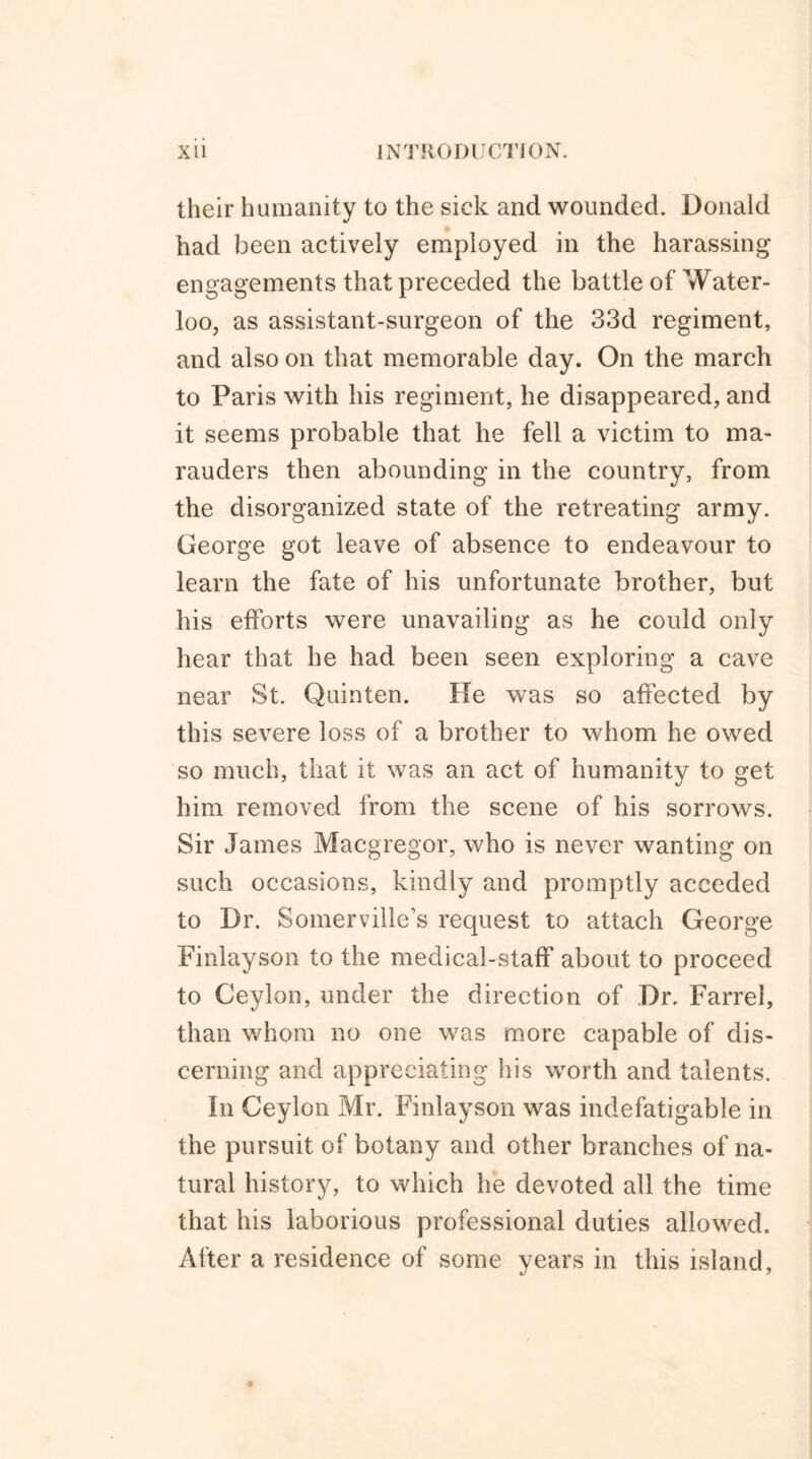 their humanity to the sick and wounded. Donald had been actively employed in the harassing engagements that preceded the battle of Water- loo, as assistant-surgeon of the 33d regiment, and also on that memorable day. On the march to Paris with his regiment, he disappeared, and it seems probable that he fell a victim to ma- rauders then abounding in the country, from the disorganized state of the retreating army. George got leave of absence to endeavour to learn the fate of his unfortunate brother, but his efforts were unavailing as he could only hear that he had been seen exploring a cave near St. Quinten. He was so affected by this severe loss of a brother to whom he owed so much, that it was an act of humanity to get him removed from the scene of his sorrows. Sir James Macgregor, who is never wanting on such occasions, kindly and promptly acceded to Dr. Somerville’s request to attach George Finlayson to the medical-staff about to proceed to Ceylon, under the direction of Dr, Farrel, than whom no one was more capable of dis- cerning and appreciating his worth and talents. In Ceylon Mr. Finlayson was indefatigable in the pursuit of botany and other branches of na- tural history, to which he devoted all the time that his laborious professional duties allowed. After a residence of some years in this island,