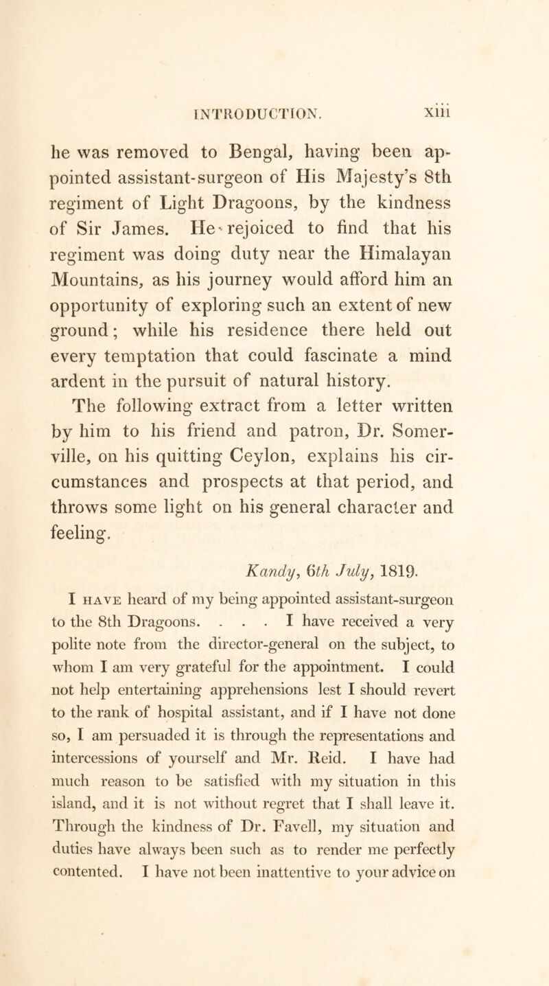 he was removed to Bengal, having been ap- pointed assistant-surgeon of His Majesty’s 8th regiment of Light Dragoons, by the kindness of Sir James. He * rejoiced to find that his regiment was doing duty near the Himalayan Mountains, as his journey would afford him an opportunity of exploring such an extent of new ground; while his residence there held out every temptation that could fascinate a mind ardent in the pursuit of natural history. The following extract from a letter written by him to his friend and patron, Dr. Somer- ville, on his quitting Ceylon, explains his cir- cumstances and prospects at that period, and throws some light on his general character and feeling. Kandy, 6th July, 1819- I have heard of my being appointed assistant-surgeon to the 8th Dragoons. ... I have received a very polite note from the director-general on the subject, to whom I am very grateful for the appointment. I could not help entertaining apprehensions lest I should revert to the rank of hospital assistant, and if I have not done so, I am persuaded it is through the representations and intercessions of yourself and Mr. Reid. I have had much reason to be satisfied with my situation in this island, and it is not without regret that I shall leave it. Through the kindness of Dr. Favell, my situation and duties have always been such as to render me perfectly contented. I have not been inattentive to your advice on