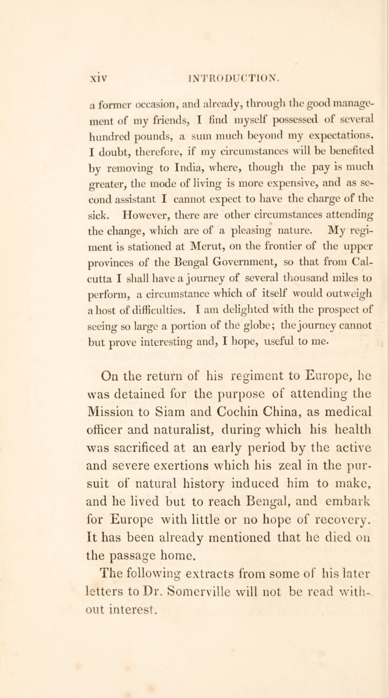a former occasion, and already, through the good manage- ment of my friends, I find myself possessed of several hundred pounds, a sum much beyond my expectations. I doubt, therefore, if my circumstances will be benefited by removing to India, where, though the pay is much greater, the mode of living is more expensive, and as se- cond assistant I cannot expect to have the charge of the sick. However, there are other circumstances attending the change, which are of a pleasing nature. My regi- ment is stationed at Mcrut, on the frontier of the upper provinces of the Bengal Government, so that from Cal- cutta I shall have a journey of several thousand miles to perform, a circumstance which of itself would outweigh a host of difficulties. I am delighted with the prospect of seeing so large a portion of the globe; the journey cannot but prove interesting and, I hope, useful to me. On the return of his regiment to Europe, he was detained for the purpose of attending the Mission to Siam and Cochin China, as medical officer and naturalist, during which his health was sacrificed at an early period by the active and severe exertions which his zeal in the pur- suit of natural history induced him to make, and he lived but to reach Bengal, and embark for Europe with little or no hope of recovery. It has been already mentioned that he died on the passage home. The following extracts from some of his later letters to Dr, Somerville will not be read with- out interest.