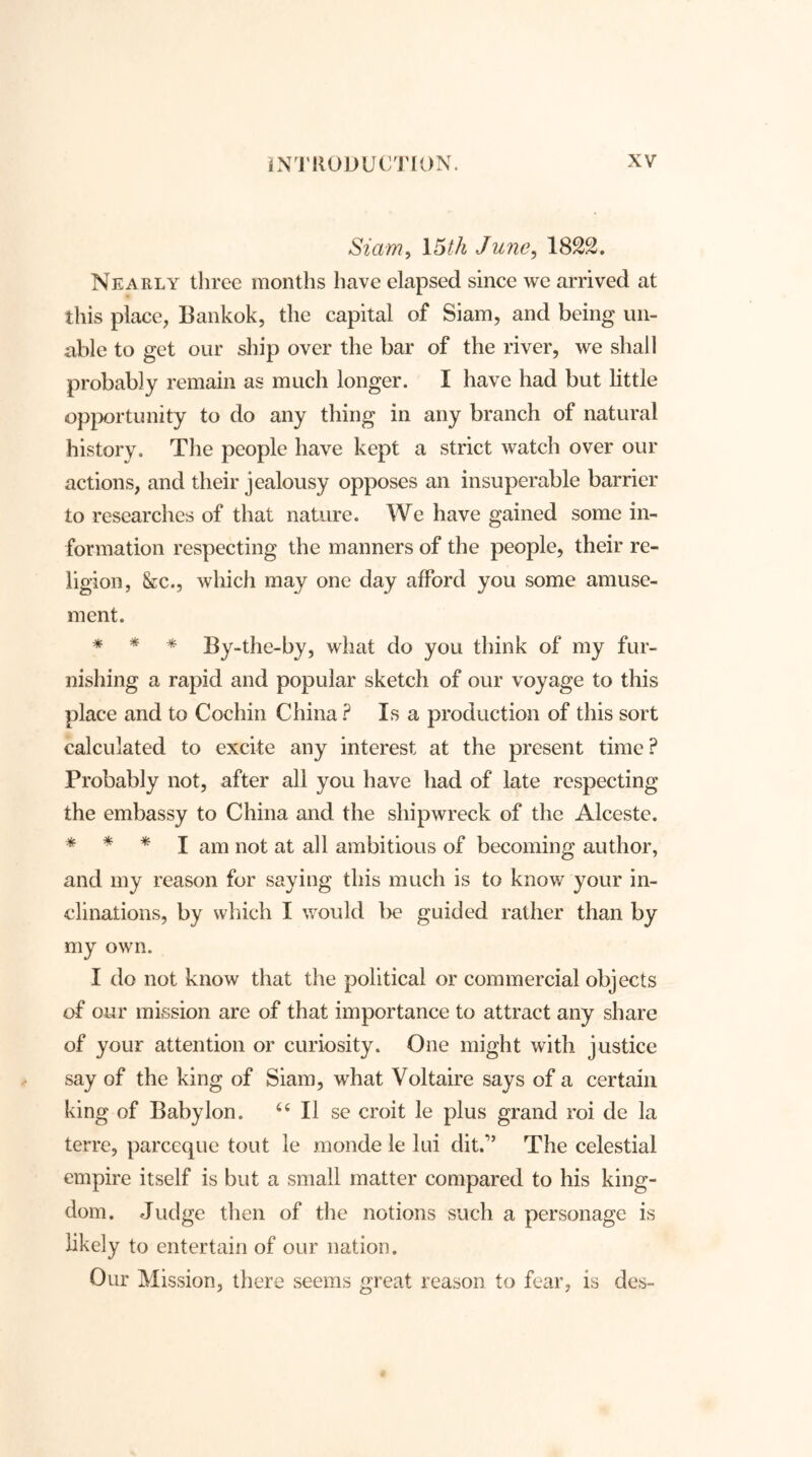 Siam, 15th June, 1822. Nearly three months have elapsed since we arrived at this place, Bankok, the capital of Siam, and being un- able to get our ship over the bar of the river, we shall probably remain as much longer. I have had but little opportunity to do any thing in any branch of natural history. The people have kept a strict watch over our actions, and their jealousy opposes an insuperable barrier to researches of that nature. We have gained some in- formation respecting the manners of the people, their re- ligion, &c., which may one day afford you some amuse- ment. * * * By-the-by, what do you think of my fur- nishing a rapid and popular sketch of our voyage to this place and to Cochin China ? Isa production of this sort calculated to excite any interest at the present time P Probably not, after all you have had of late respecting the embassy to China and the shipwreck of the Alceste. * I am not at all ambitious of becoming author, and my reason for saying this much is to know your in- clinations, by which I would be guided rather than by my own. I do not know that the political or commercial objects of our mission are of that importance to attract any share of your attention or curiosity. One might with justice say of the king of Siam, what Voltaire says of a certain king of Babylon. u II se croit le plus grand roi de la terre, parceque tout le monde le lui dit.” The celestial empire itself is but a small matter compared to his king- dom. Judge then of the notions such a personage is likely to entertain of our nation. Our Mission, there seems great reason to fear, is des-