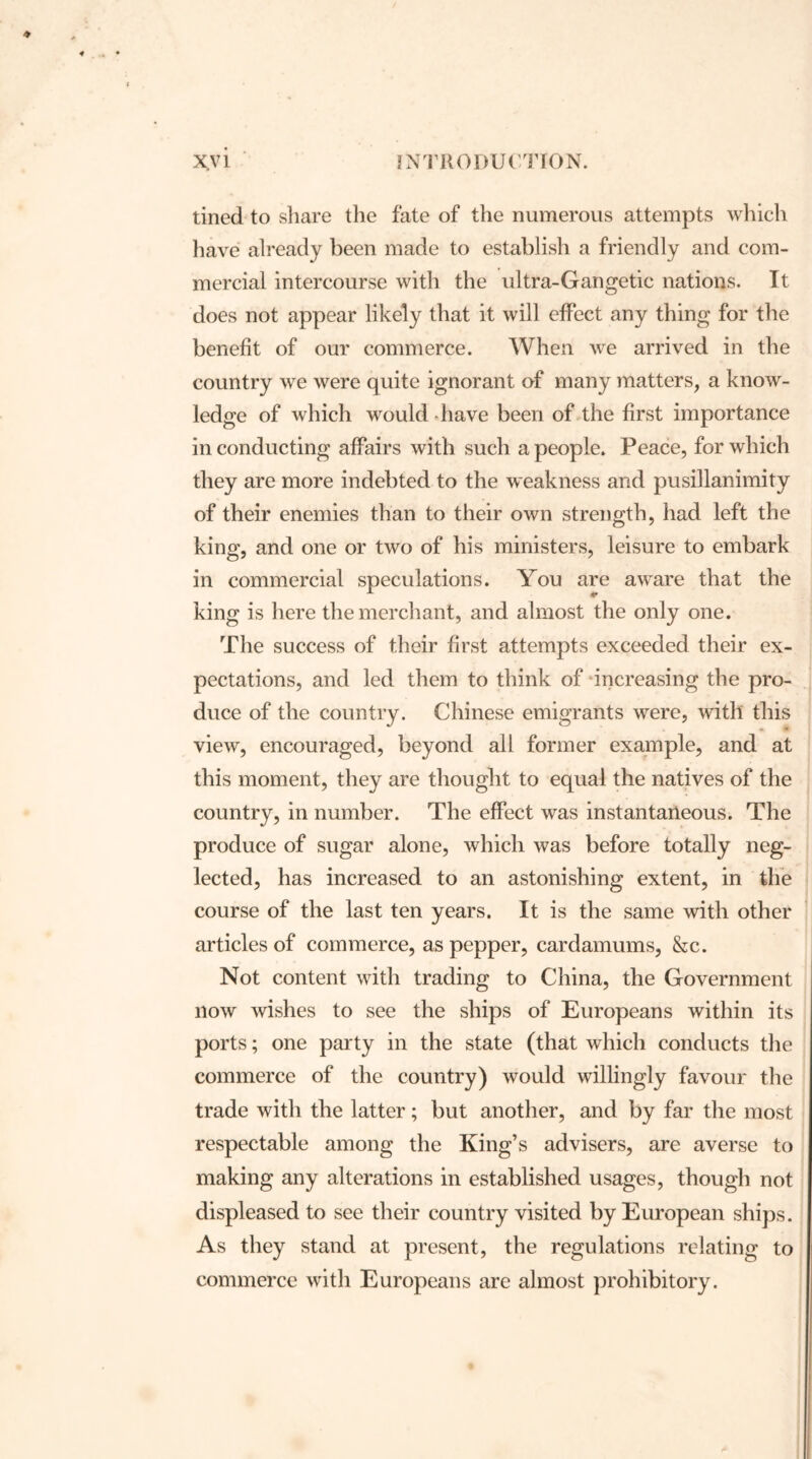 tined to share the fate of the numerous attempts which have already been made to establish a friendly and com- mercial intercourse with the ultra-Gangetic nations. It does not appear likely that it will effect any thing for the benefit of our commerce. When we arrived in the country we were quite ignorant of many matters, a know- ledge of which would have been of the first importance in conducting affairs with such a people. Peace, for which they are more indebted to the weakness and pusillanimity of their enemies than to their own strength, had left the king, and one or two of his ministers, leisure to embark in commercial speculations. You are aware that the king is here the merchant, and almost the only one. The success of their first attempts exceeded their ex- pectations, and led them to think of increasing the pro- duce of the country. Chinese emigrants were, with this view, encouraged, beyond all former example, and at this moment, they are thought to equal the natives of the country, in number. The effect was instantaneous. The produce of sugar alone, which was before totally neg- lected, has increased to an astonishing extent, in the course of the last ten years. It is the same with other articles of commerce, as pepper, cardamums, &c. Not content with trading to China, the Government now wishes to see the ships of Europeans within its ports; one party in the state (that which conducts the commerce of the country) would willingly favour the trade with the latter; but another, and by far the most respectable among the King’s advisers, are averse to making any alterations in established usages, though not displeased to see their country visited by European ships. As they stand at present, the regulations relating to commerce with Europeans are almost prohibitory.