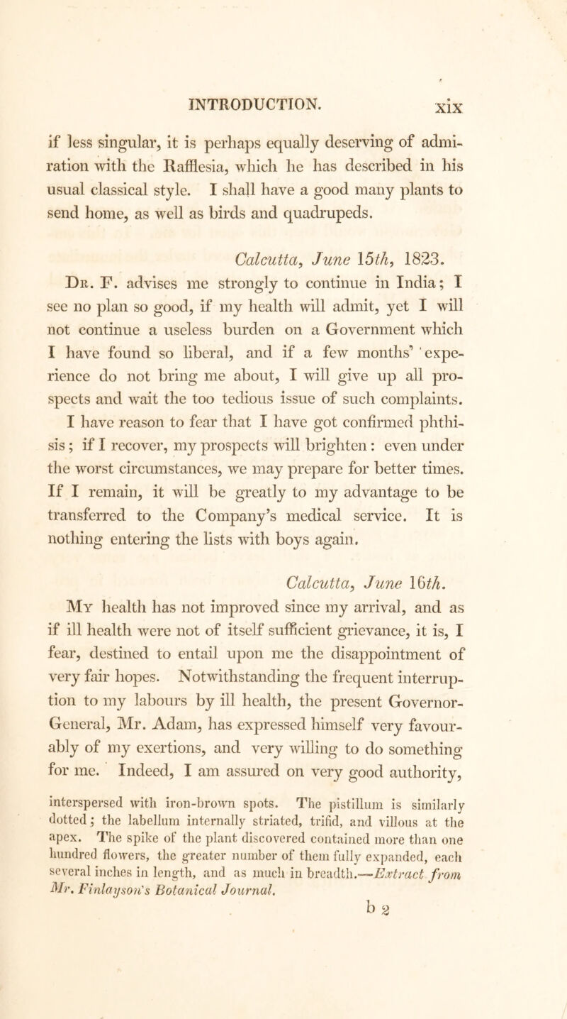 if less singular, it is perhaps equally deserving of admi- ration with the Rafflesia, which he has described in his usual classical style. I shall have a good many plants to send home, as well as birds and quadrupeds. Calcutta, June \5th, 1823. Dii. F. advises me strongly to continue in India; I see no plan so good, if my health will admit, yet I will not continue a useless burden on a Government which I have found so liberal, and if a few months'’ expe- rience do not bring me about, I will give up all pro- spects and wait the too tedious issue of such complaints. I have reason to fear that I have got confirmed phthi- sis ; if I recover, my prospects will brighten: even under the worst circumstances, we may prepare for better times. If I remain, it will be greatly to my advantage to be transferred to the Company’s medical service. It is nothing entering the lists with boys again. Calcutta, June 16th. My health has not improved since my arrival, and as if ill health were not of itself sufficient grievance, it is, I fear, destined to entail upon me the disappointment of very fair hopes. Notwithstanding the frequent interrup- tion to my labours by ill health, the present Governor- General, Mr. Adam, has expressed himself very favour- ably of my exertions, and very willing to do something for me. Indeed, I am assured on very good authority, interspersed with iron-brown spots. The pistillum is similarly dotted ; the labellum internally striated, trifid, and villous at the apex. The spike of the plant discovered contained more than one hundred flowers, the greater number of them fully expanded, each several inches in length, and as much in breadth.—Extract from Mr. F inlay son's Botanical Journal. b 2