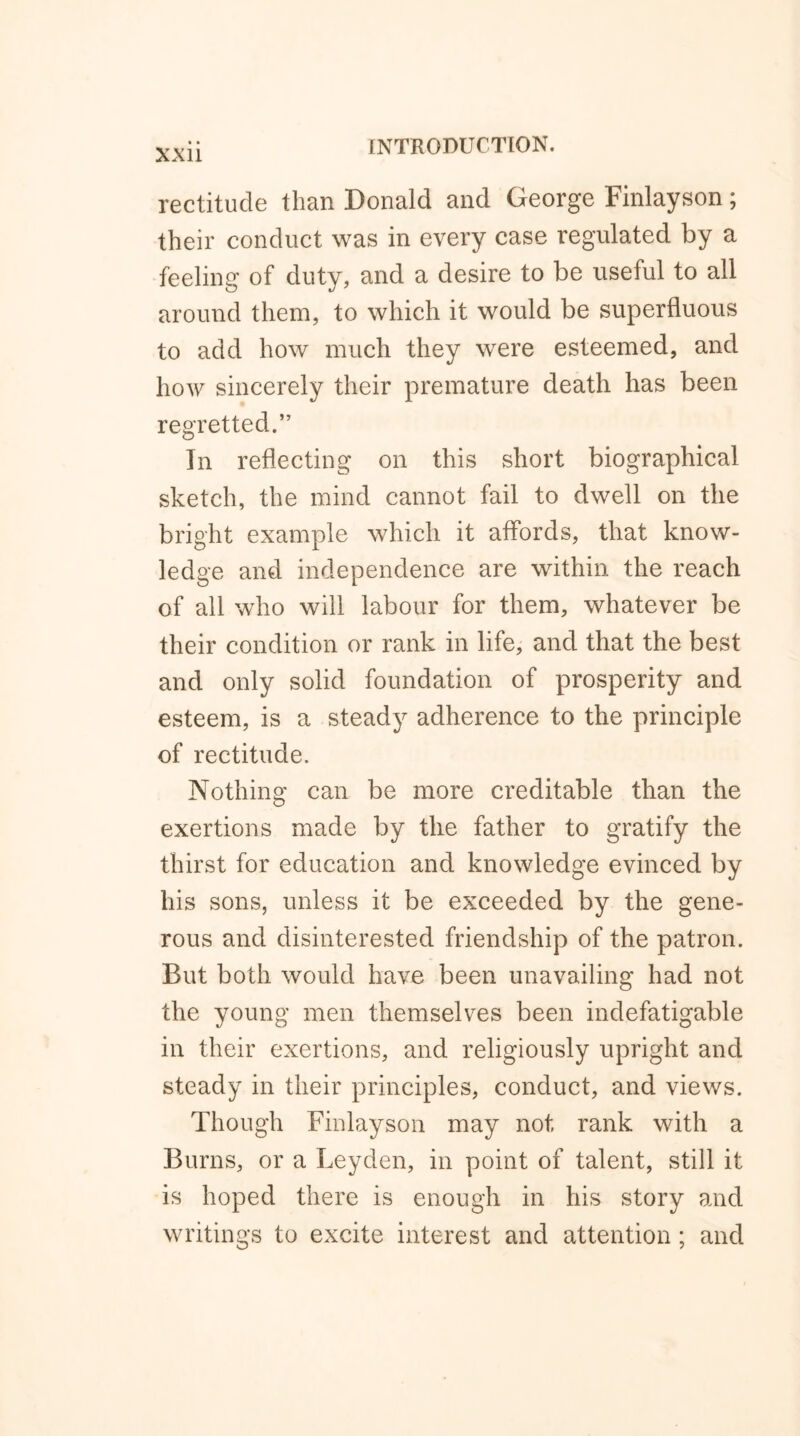 rectitude than Donald and George Finlayson; their conduct was in every case regulated by a feeling of duty, and a desire to be useful to all around them, to which it would be superfluous to add how much they were esteemed, and how sincerely their premature death has been regretted.” In reflecting on this short biographical sketch, the mind cannot fail to dwell on the bright example which it affords, that know- ledge and independence are within the reach of all who will labour for them, whatever be their condition or rank in life, and that the best and only solid foundation of prosperity and esteem, is a steady adherence to the principle of rectitude. Nothing can be more creditable than the exertions made by the father to gratify the thirst for education and knowledge evinced by his sons, unless it be exceeded by the gene- rous and disinterested friendship of the patron. But both would have been unavailing had not the young men themselves been indefatigable in their exertions, and religiously upright and steady in their principles, conduct, and views. Though Finlayson may not rank with a Burns, or a Leyden, in point of talent, still it is hoped there is enough in his story and writings to excite interest and attention; and