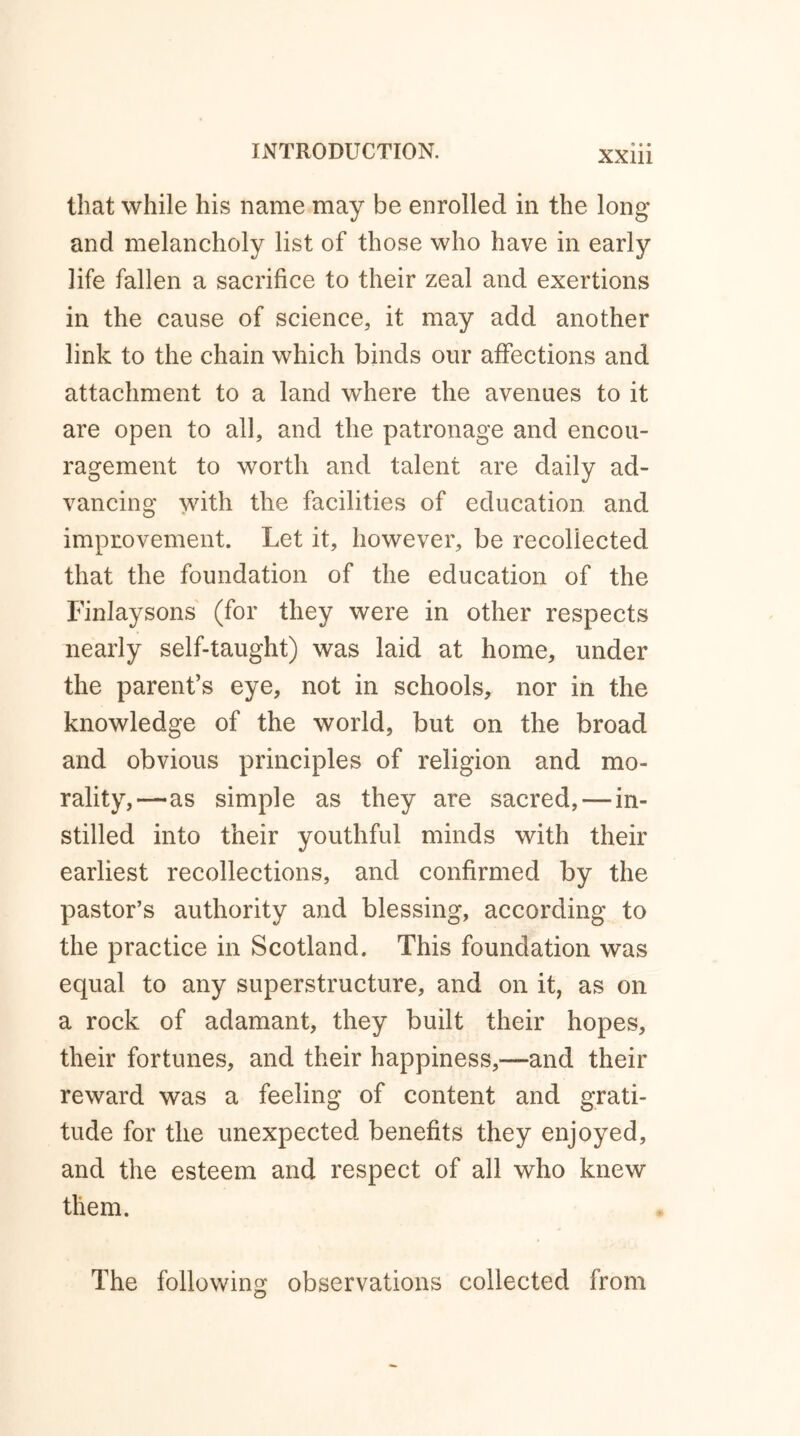 that while his name may be enrolled in the long and melancholy list of those who have in early life fallen a sacrifice to their zeal and exertions in the cause of science, it may add another link to the chain which binds our affections and attachment to a land where the avenues to it are open to all, and the patronage and encou- ragement to worth and talent are daily ad- vancing with the facilities of education and improvement. Let it, however, be recollected that the foundation of the education of the Finlaysons (for they were in other respects nearly self-taught) was laid at home, under the parent’s eye, not in schools, nor in the knowledge of the world, but on the broad and obvious principles of religion and mo- rality,—-as simple as they are sacred, —in- stilled into their youthful minds with their earliest recollections, and confirmed by the pastor’s authority and blessing, according to the practice in Scotland. This foundation was equal to any superstructure, and on it, as on a rock of adamant, they built their hopes, their fortunes, and their happiness,—and their reward was a feeling of content and grati- tude for the unexpected benefits they enjoyed, and the esteem and respect of all who knew them. The following observations collected from