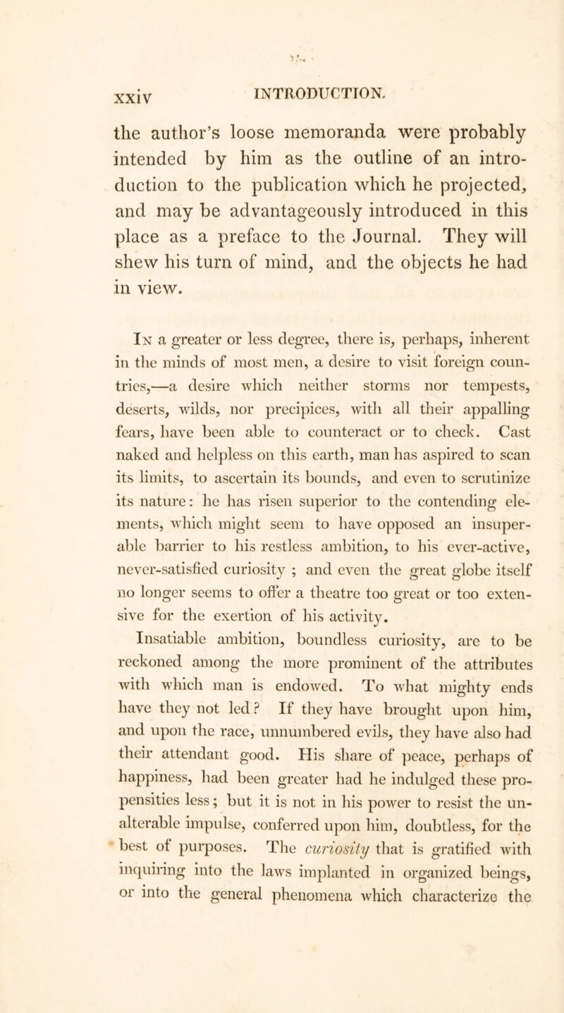 the author’s loose memoranda were probably intended by him as the outline of an intro- duction to the publication which he projected, and may be advantageously introduced in this place as a preface to the Journal. They will shew his turn of mind, and the objects he had in view. In a greater or less degree, there is, perhaps, inherent i in the minds of most men, a desire to visit foreign coun- tries,—a desire which neither storms nor tempests, deserts, wilds, nor precipices, with all their appalling fears, have been able to counteract or to check. Cast naked and helpless on this earth, man has aspired to scan its limits, to ascertain its bounds, and even to scrutinize its nature: he has risen superior to the contending ele- ments, which might seem to have opposed an insuper- able barrier to his restless ambition, to his ever-active, never-satisfied curiosity ; and even the great globe itself no longer seems to offer a theatre too great or too exten- sive for the exertion of his activity. Insatiable ambition, boundless curiosity, are to be reckoned among the more prominent of the attributes with which man is endowed. To what mighty ends have they not led ? If they have brought upon him, and upon the race, unnumbered evils, they have also had their attendant good. His share of peace, perhaps of happiness, had been greater had he indulged these pro- pensities less; but it is not in his power to resist the un- alterable impulse, conferred upon him, doubtless, for the best of purposes. The curiosity that is gratified with inquiring into the laws implanted in organized beings, or into the general phenomena which characterize the