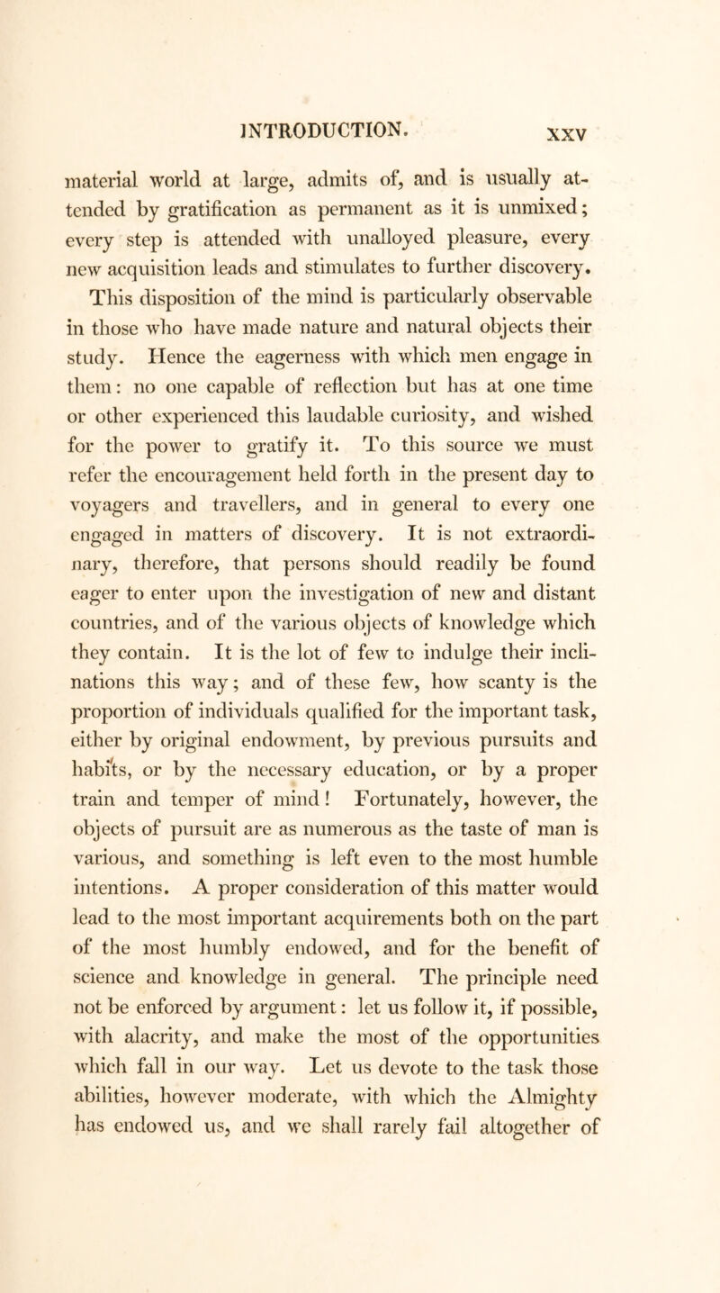 material world at large, admits of, and is usually at- tended by gratification as permanent as it is unmixed; every step is attended with unalloyed pleasure, every new acquisition leads and stimulates to further discovery. This disposition of the mind is particularly observable in those who have made nature and natural objects their study. Hence the eagerness with which men engage in them: no one capable of reflection but has at one time or other experienced this laudable curiosity, and wished for the power to gratify it. To this source we must refer the encouragement held forth in the present day to voyagers and travellers, and in general to every one engaged in matters of discovery. It is not extraordi- nary, therefore, that persons should readily be found eager to enter upon the investigation of new and distant countries, and of the various objects of knowledge which they contain. It is the lot of few to indulge their incli- nations this way; and of these few, how scanty is the proportion of individuals qualified for the important task, either by original endowment, by previous pursuits and habits, or by the necessary education, or by a proper train and temper of mind! Fortunately, however, the objects of pursuit are as numerous as the taste of man is various, and something is left even to the most humble intentions. A proper consideration of this matter would lead to the most important acquirements both on the part of the most humbly endowed, and for the benefit of science and knowledge in general. The principle need not be enforced by argument: let us follow it, if possible, with alacrity, and make the most of the opportunities which fall in our way. Let us devote to the task those abilities, however moderate, with which the Almighty has endowed us, and we shall rarely fail altogether of