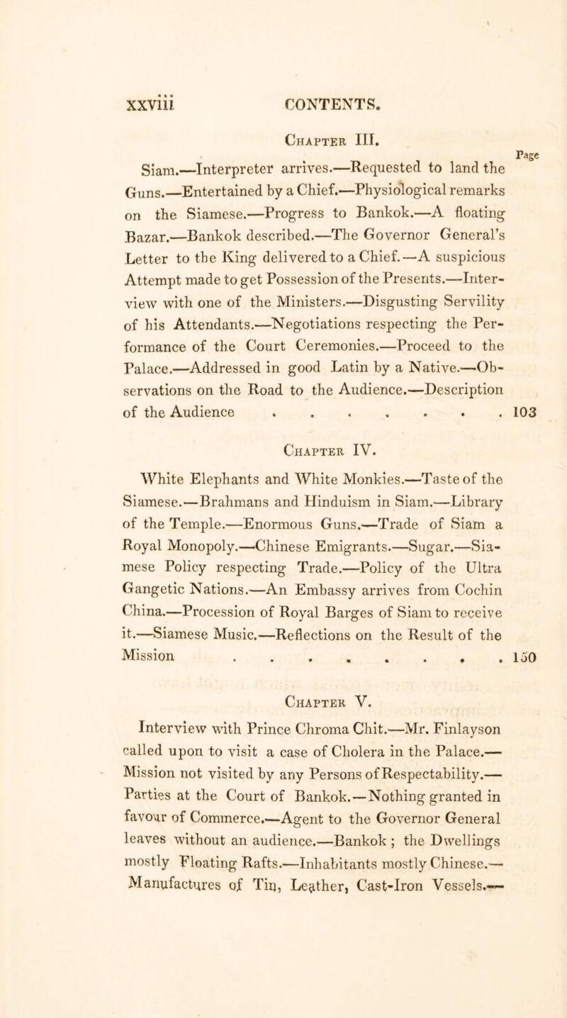 Chapter III. Siam.—Interpreter arrives.—Requested to land the Guns.—Entertained by a Chief.—Physiological remarks on the Siamese.—Progress to Bankok.—A floating Bazar.—Bankok described.—The Governor General’s Letter to the King delivered to a Chief.—A suspicious Attempt made to get Possession of the Presents.—Inter- view with one of the Ministers.—Disgusting Servility of his Attendants.—Negotiations respecting the Per- formance of the Court Ceremonies.—Proceed to the Palace.—Addressed in good Latin by a Native.—Ob- servations on the Road to the Audience.—Description of the Audience ....... 103 Chapter IV. White Elephants and White Monkies.—Taste of the Siamese.—Brahmans and Hinduism in Siam.—Library of the Temple.—Enormous Guns.—Trade of Siam a Royal Monopoly.—Chinese Emigrants.—Sugar.—Sia- mese Policy respecting Trade.—Policy of the Ultra Gangetic Nations.—An Embassy arrives from Cochin China.—Procession of Royal Barges of Siam to receive it.—Siamese Music.—Reflections on the Result of the Mission .150 Chapter V. Interview with Prince Chroma Chit.—Mr. Finlayson called upon to visit a case of Cholera in the Palace.— Mission not visited by any Persons of Respectability.— Parties at the Court of Bankok.—Nothing granted in favour of Commerce.—Agent to the Governor General leaves without an audience.—Bankok ; the Dwellings mostly Floating Rafts.—Inhabitants mostly Chinese.— Manufactures of Tin, Leather, Cast-Iron Vessels.—