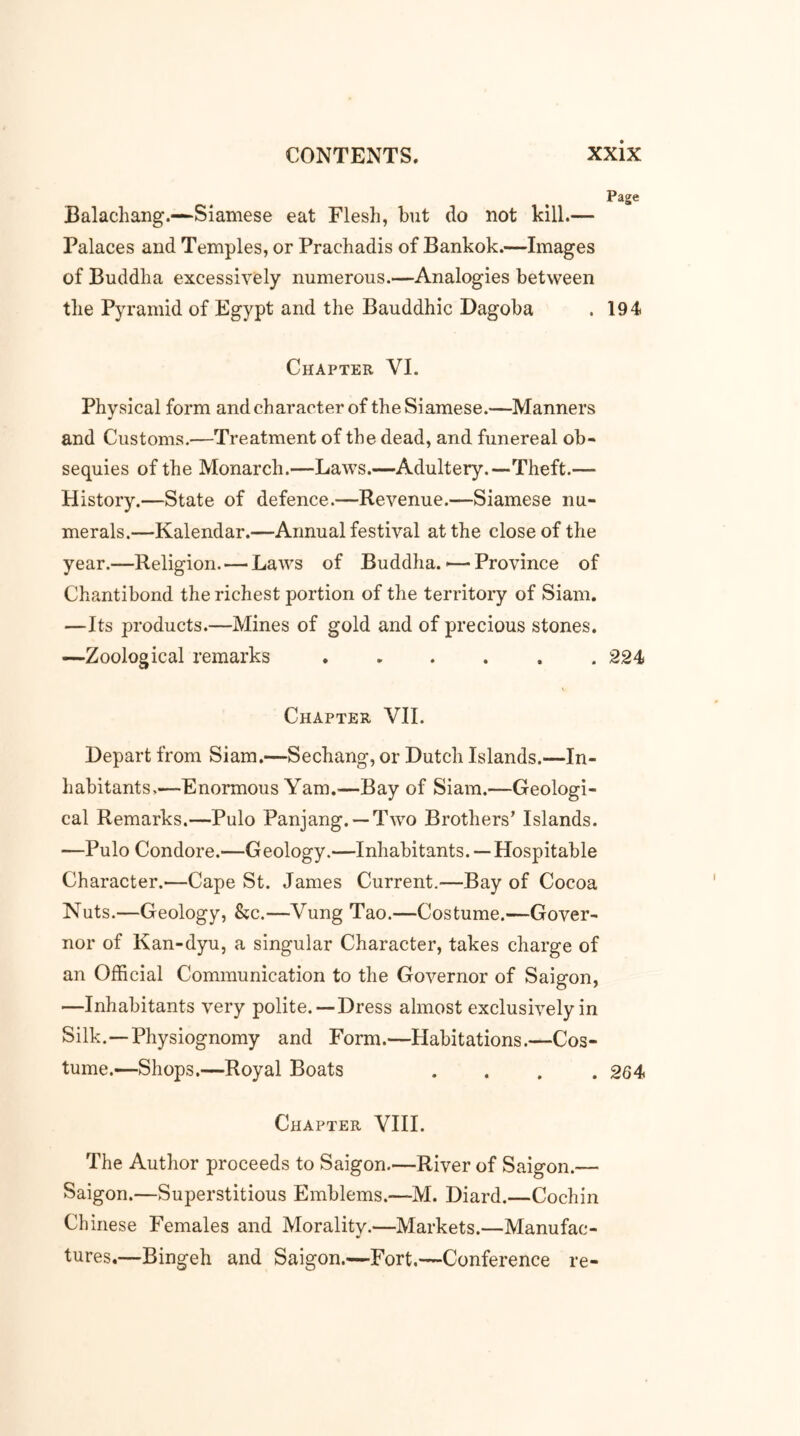 Balachang.—Siamese eat Flesh, but do not kill.— Palaces and Temples, or Prachadis of Bankok.—Images of Buddha excessively numerous.—Analogies between the Pyramid of Egypt and the Bauddhic Dagoba . 194 Chapter VI. Physical form and character of the Siamese.—Manners and Customs.—Treatment of the dead, and funereal ob- sequies of the Monarch.—Laws.—Adultery.—Theft.— History.—State of defence.—Revenue.—Siamese nu- merals.—Kalendar.—Annual festival at the close of the year.—Religion. — Laws of Buddha.-—Province of Chantibond the richest portion of the territory of Siam. —Its products.—Mines of gold and of precious stones. —Zoological remarks 224 Chapter VII. Depart from Siam.—Sechang, or Dutch Islands.—In- habitants.—Enormous Yam.’—Bay of Siam.—Geologi- cal Remarks.—Pulo Panjang. —Two Brothers’ Islands. —Pulo Condore.—Geology.—Inhabitants. — Hospitable Character.—Cape St. James Current.—Bay of Cocoa Nuts.—Geology, &c.—Vung Tao.—Costume.—Gover- nor of Kan-dyu, a singular Character, takes charge of an Official Communication to the Governor of Saigon, —Inhabitants very polite. —Dress almost exclusively in Silk.—Physiognomy and Form.—Habitations.—Cos- tume.—Shops.—Royal Boats .... 264 Chapter VIII. The Author proceeds to Saigon.—River of Saigon.— Saigon.—Superstitious Emblems.—M. Diard.—Cochin Chinese Females and Morality.—Markets.—Manufac- tures.—Bingeh and Saigon.—Fort.—Conference re-