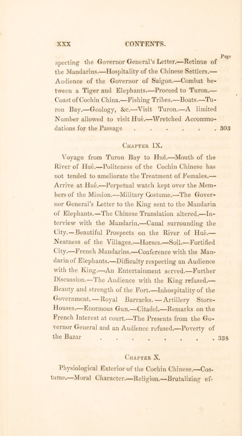 Page specting the Governor General’s Letter.—Retinue of the Mandarins.—Hospitality of the Chinese Settlers.— Audience of the Governor of Saigon.—Combat be- tween a Tiger and Elephants.—Proceed to Turon.— Coast of Cochin China.'—Fishing Tribes.—Boats.—Tu- ron Bay.—Geology, &c.—Visit Turon.—A limited Number allowed to visit Hue.—Wretched Accommo- dations for the Passage ...... 303 Chapter IX. Voyage from Turon Bay to Hu6.—Mouth of the River of Hue.—Politeness of the Cochin Chinese has not tended to ameliorate the Treatment of Females.— Arrive at Hue.—Perpetual watch kept over the Mem- bers of the Mission.—Military Costume.—The Gover- nor General’s Letter to the King sent to the Mandarin of Elephants.—The Chinese Translation altered.—In- terview with the Mandarin.—Canal surrounding the City. —Beautiful Prospects on the River of Hue.— Neatness of the Villages.—Horses.—Soil.—Fortified City.—French Mandarins.—Conference with the Man- darin of Elephants.—Difficulty respecting an Audience with the King.—-An Entertainment served.—Further Discussion.—The Audience with the King refused.— Beauty and strength of the Fort.—Inhospitality of the Government.—Royal Barracks. — Artillery Store- Houses.—Enormous Gun.—Citadel.—Remarks on the French Interest at court.—The Presents from the Go- vernor General and an Audience refused.—Poverty of the Bazar 33S Chapter X. Physiological Exterior of the Cochin Chinese.—Cos- tume.—Moral Character.— Religion.—Brutalizing ef*