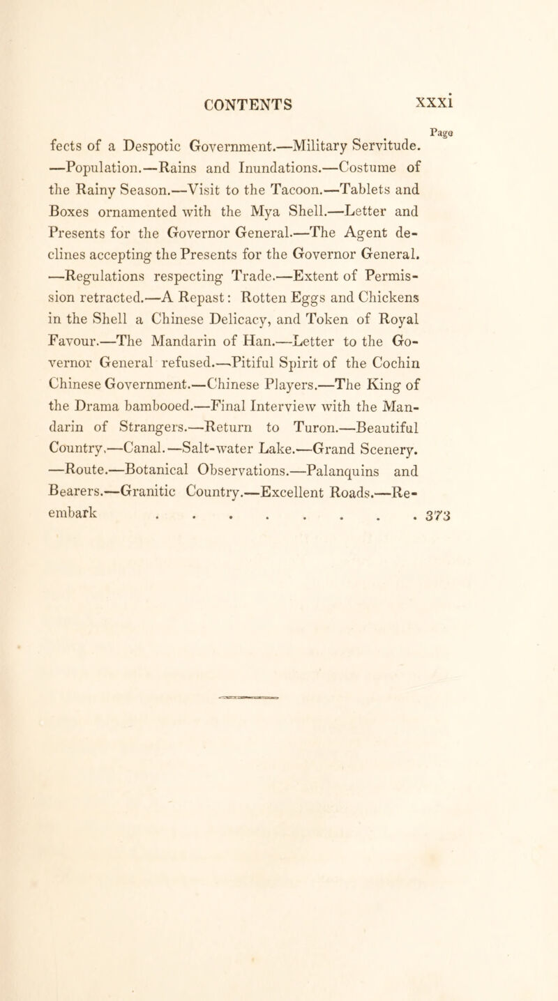 fects of a Despotic Government.—Military Servitude. —Population.—Rains and Inundations.—Costume of the Rainy Season.—Visit to the Tacoon.—Tablets and Boxes ornamented with the Mya Shell.—Letter and Presents for the Governor General.—The Agent de- clines accepting the Presents for the Governor General. —Regulations respecting Trade.—Extent of Permis- sion retracted.—A Repast: Rotten Eggs and Chickens in the Shell a Chinese Delicacy, and Token of Royal Favour.—The Mandarin of Han.—Letter to the Go- vernor General refused.—.Pitiful Spirit of the Cochin Chinese Government.—Chinese Players.—The King of the Drama bambooed.—Final Interview with the Man- darin of Strangers.—Return to Turon.—Beautiful Country.—Canal.—Salt-water Lake.—Grand Scenery. —Route.—Botanical Observations.—Palanquins and Bearers.—Granitic Country.—Excellent Roads.—Re- embark 373
