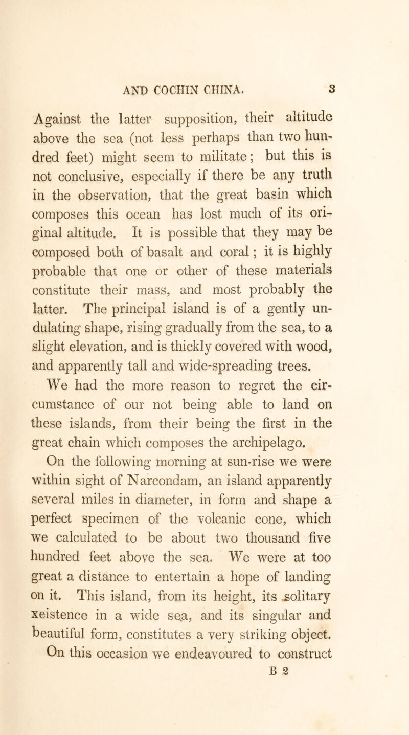 Against the latter supposition, their altitude above the sea (not less perhaps than two hun- dred feet) might seem to militate; but this is not conclusive, especially if there be any truth in the observation, that the great basin which composes this ocean has lost much of its ori- ginal altitude. It is possible that they may be composed both of basalt and coral; it is highly probable that one or other of these materials constitute their mass, and most probably the latter. The principal island is of a gently un- dulating shape, rising gradually from the sea, to a slight elevation, and is thickly covered with wood, and apparently tall and wide-spreading trees. We had the more reason to regret the cir- cumstance of our not being able to land on these islands, from their being the first in the great chain which composes the archipelago. On the following morning at sun-rise we were within sight of Narcondam, an island apparently several miles in diameter, in form and shape a perfect specimen of the volcanic cone, which we calculated to be about two thousand five hundred feet above the sea. We were at too great a distance to entertain a hope of landing on it. This island, from its height, its solitary xeistence in a wride sen, and its singular and beautiful form, constitutes a very striking object. On this occasion we endeavoured to construct