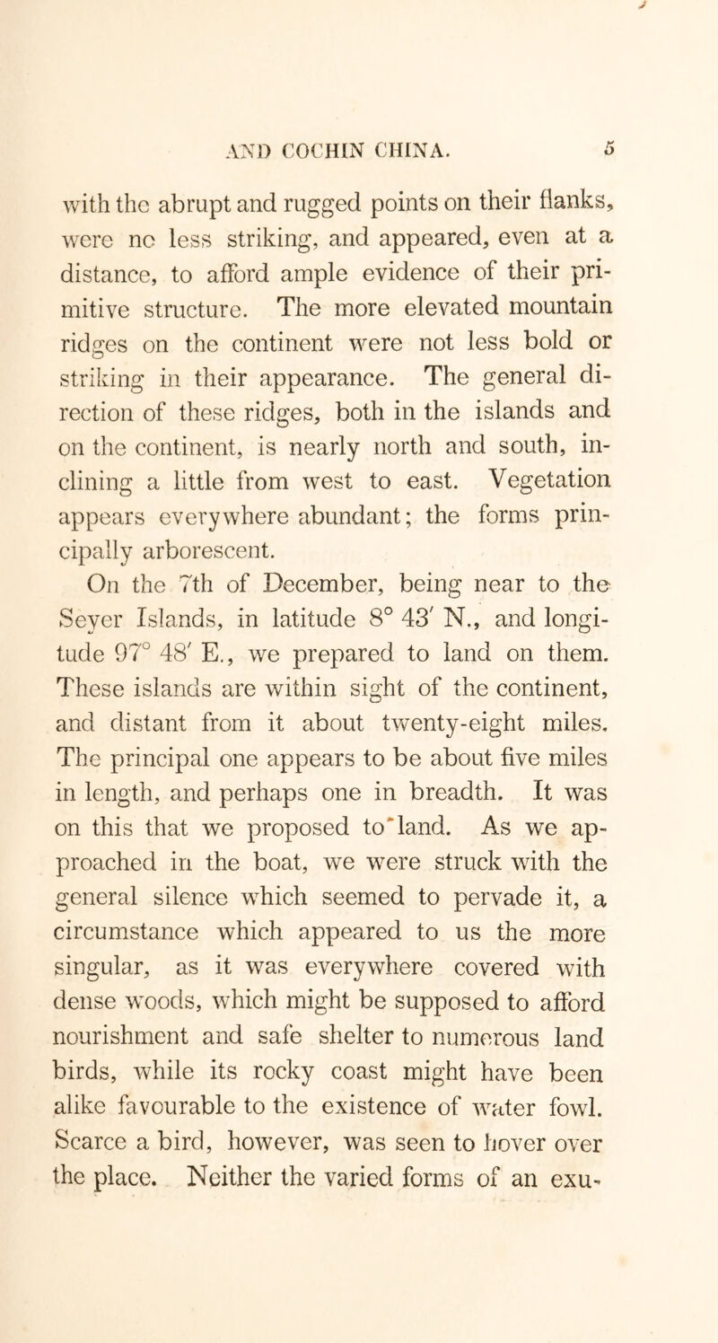 with the abrupt and rugged points on their flanks, were no less striking, and appeared, even at a distance, to afford ample evidence of their pri- mitive structure. The more elevated mountain ridges on the continent were not less bold or striking in their appearance. The general di- rection of these ridges, both in the islands and on the continent, is nearly north and south, in- clining a little from west to east. Vegetation appears everywhere abundant; the forms prin- cipally arborescent. On the 7th of December, being near to the Sever Islands, in latitude 8° 43' N., and longi- tude 97° 48' E., we prepared to land on them. These islands are within sight of the continent, and distant from it about twenty-eight miles. The principal one appears to be about five miles in length, and perhaps one in breadth. It was on this that we proposed to land. As we ap- proached in the boat, we were struck with the general silence which seemed to pervade it, a circumstance which appeared to us the more singular, as it was everywhere covered with dense woods, which might be supposed to afford nourishment and safe shelter to numerous land birds, while its rocky coast might have been alike favourable to the existence of water fowl. Scarce a bird, however, was seen to hover over the place. Neither the varied forms of an exu-