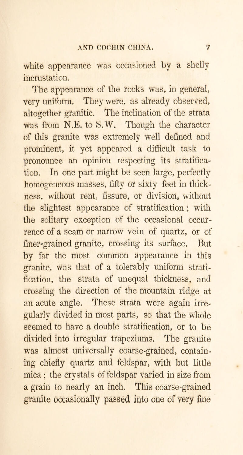 white appearance was occasioned by a shelly incrustation. The appearance of the rocks was, in general, very uniform. They were, as already observed, altogether granitic. The inclination of the strata was from N.E. to S.W. Though the character of this granite was extremely well defined and prominent, it yet appeared a difficult task to pronounce an opinion respecting its stratifica- tion. In one part might be seen large, perfectly homogeneous masses, fifty or sixty feet in thick- ness, without rent, fissure, or division, without the slightest appearance of stratification ; with the solitary exception of the occasional occur- rence of a seam or narrow vein of quartz, or of finer-grained granite, crossing its surface. But by far the most common appearance in this granite, was that of a tolerably uniform strati- fication, the strata of unequal thickness, and crossing the direction of the mountain ridge at an acute angle. These strata were again irre- gularly divided in most parts, so that the whole seemed to have a double stratification, or to be divided into irregular trapeziums. The granite was almost universally coarse-grained, contain- ing chiefly quartz and feldspar, with but little mica; the crystals of feldspar varied in size from a grain to nearly an inch. This coarse-grained granite occasionally passed into one of very fine