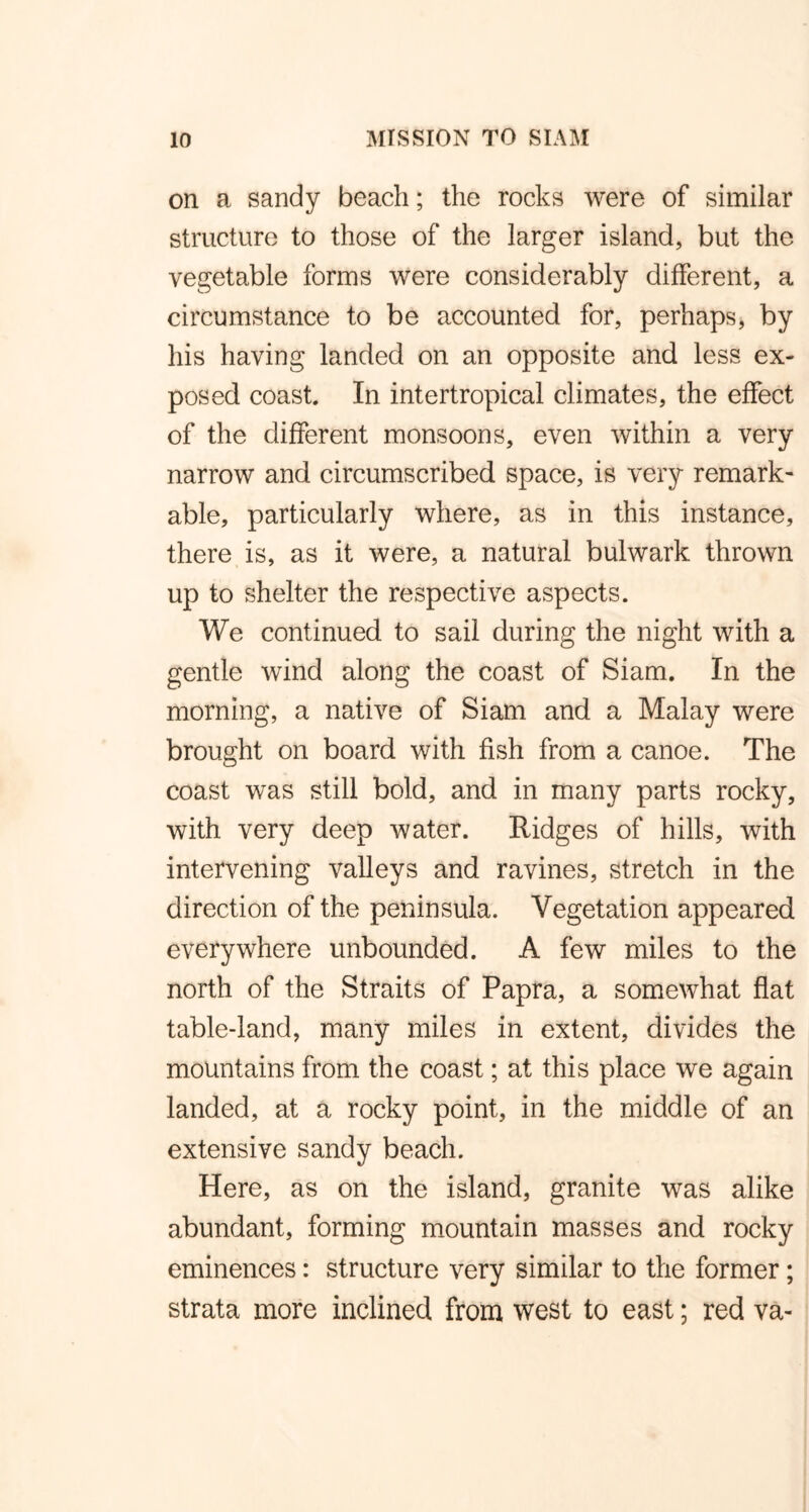 on a sandy beach; the rocks were of similar structure to those of the larger island, but the vegetable forms were considerably different, a circumstance to be accounted for, perhaps, by his having landed on an opposite and less ex- posed coast In intertropical climates, the effect of the different monsoons, even within a very narrow and circumscribed space, is very remark- able, particularly where, as in this instance, there is, as it were, a natural bulwark thrown up to shelter the respective aspects. We continued to sail during the night with a gentle wind along the coast of Siam. In the morning, a native of Siam and a Malay were brought on board with fish from a canoe. The coast was still bold, and in many parts rocky, with very deep water. Ridges of hills, with intervening valleys and ravines, stretch in the direction of the peninsula. Vegetation appeared everywhere unbounded. A few miles to the north of the Straits of Papra, a somewhat flat table-land, many miles in extent, divides the mountains from the coast; at this place we again landed, at a rocky point, in the middle of an extensive sandy beach. Here, as on the island, granite was alike abundant, forming mountain masses and rocky eminences: structure very similar to the former; strata more inclined from west to east; red va-