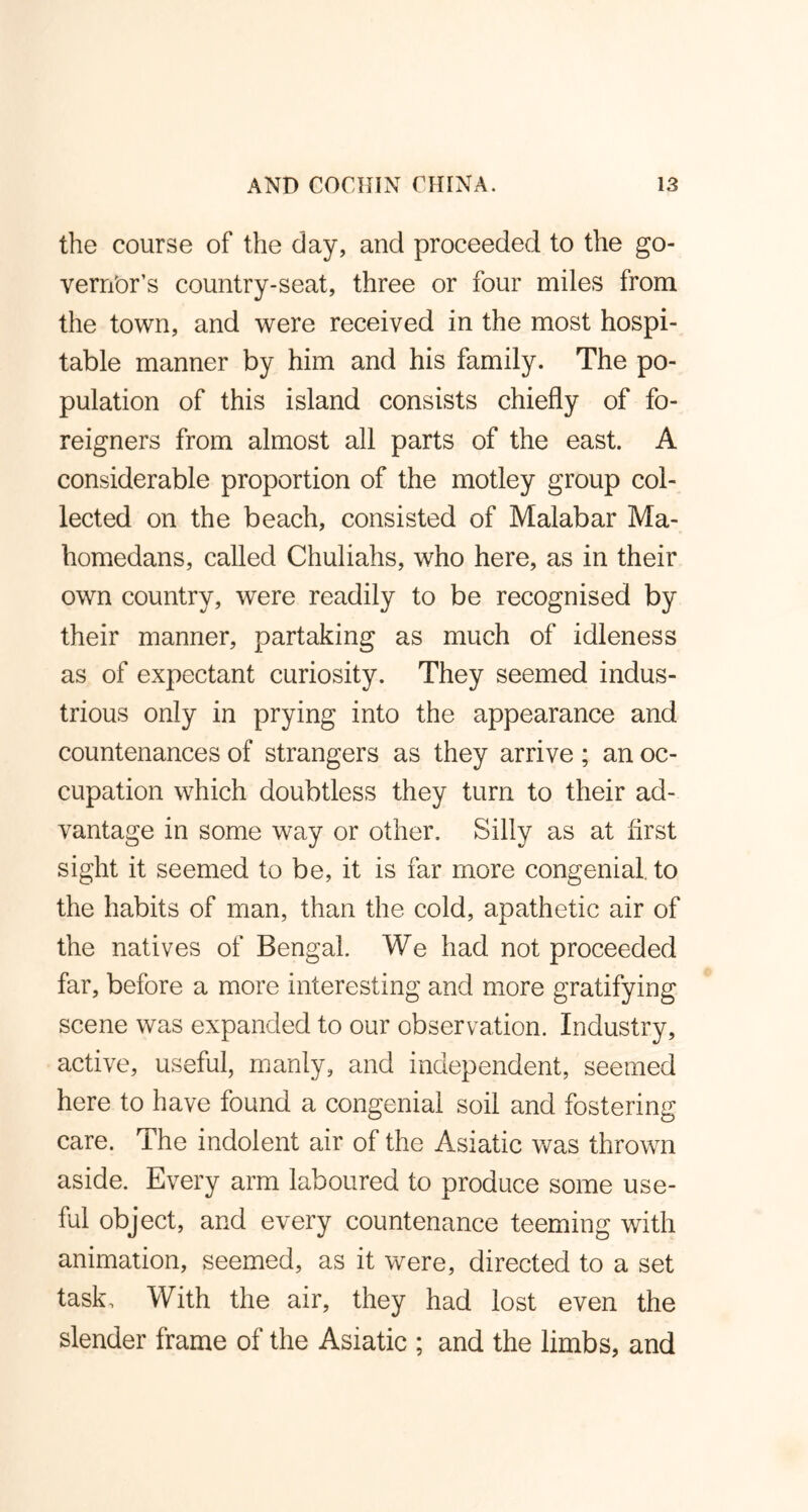 the course of the day, and proceeded to the go- vernor's country-seat, three or four miles from the town, and were received in the most hospi- table manner by him and his family. The po- pulation of this island consists chiefly of fo- reigners from almost all parts of the east. A considerable proportion of the motley group col- lected on the beach, consisted of Malabar Ma- homedans, called Chuliahs, who here, as in their own country, were readily to be recognised by their manner, partaking as much of idleness as of expectant curiosity. They seemed indus- trious only in prying into the appearance and countenances of strangers as they arrive; an oc- cupation which doubtless they turn to their ad- vantage in some way or other. Silly as at first sight it seemed to be, it is far more congenial, to the habits of man, than the cold, apathetic air of the natives of Bengal. We had not proceeded far, before a more interesting and more gratifying scene was expanded to our observation. Industry, active, useful, manly, and independent, seemed here to have found a congenial soil and fostering care. The indolent air of the Asiatic was thrown aside. Every arm laboured to produce some use- ful object, and every countenance teeming with animation, seemed, as it were, directed to a set task. With the air, they had lost even the slender frame of the Asiatic ; and the limbs, and