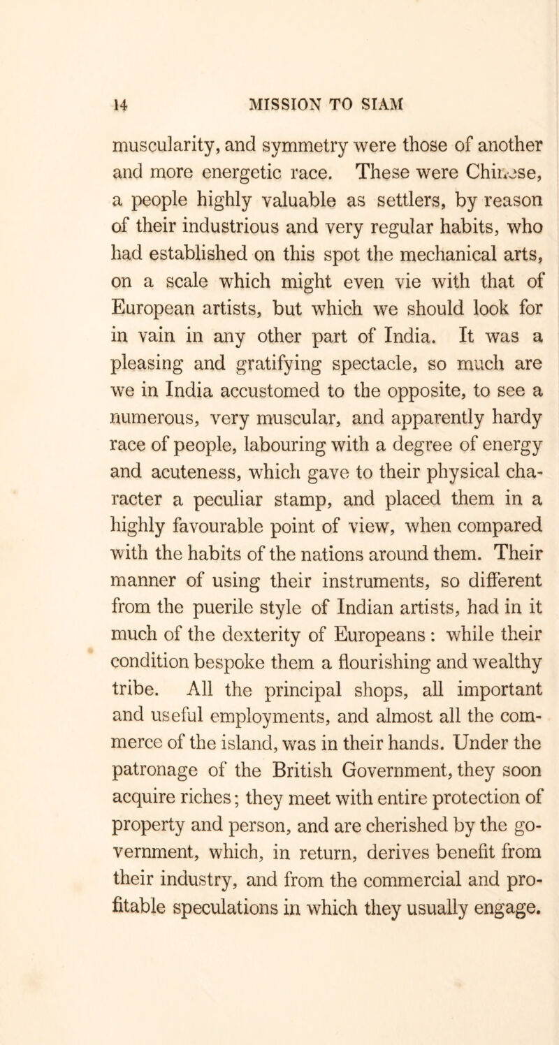 muscularity, and symmetry were those of another and more energetic race. These were Chinese, a people highly valuable as settlers, by reason of their industrious and very regular habits, who had established on this spot the mechanical arts, on a scale which might even vie with that of European artists, but which we should look for in vain in any other part of India. It was a pleasing and gratifying spectacle, so much are we in India accustomed to the opposite, to see a numerous, very muscular, and apparently hardy race of people, labouring with a degree of energy and acuteness, which gave to their physical cha- racter a peculiar stamp, and placed them in a highly favourable point of view, when compared with the habits of the nations around them. Their manner of using their instruments, so different from the puerile style of Indian artists, had in it much of the dexterity of Europeans : while their condition bespoke them a flourishing and wealthy tribe. All the principal shops, all important and useful employments, and almost all the com- merce of the island, was in their hands. Under the patronage of the British Government, they soon acquire riches; they meet with entire protection of property and person, and are cherished by the go- vernment, which, in return, derives benefit from their industry, and from the commercial and pro- fitable speculations in which they usually engage.