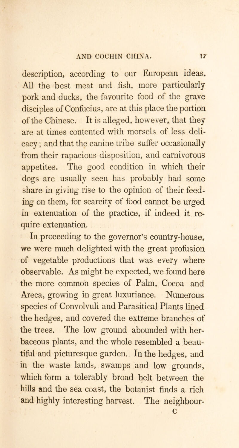 description, according to our European ideas. All the best meat and fish, more particularly pork and ducks, the favourite food of the grave disciples of Confucius, are at this place the portion of the Chinese. It is alleged, however, that they are at times contented with morsels of less deli- cacy ; and that the canine tribe suffer occasionally from their rapacious disposition, and carnivorous appetites. The good condition in which their dogs are usually seen has probably had some share in giving rise to the opinion of their feed- ing on them, for scarcity of food cannot be urged in extenuation of the practice, if indeed it re- quire extenuation. In proceeding to the governor’s country-house, we were much delighted with the great profusion of vegetable productions that was every where observable. As might be expected, we found here the more common species of Palm, Cocoa and Areca, growing in great luxuriance. Numerous species of Convolvuli and Parasitical Plants lined the hedges, and covered the extreme branches of the trees. The low ground abounded with her- baceous plants, and the whole resembled a beau- tiful and picturesque garden. In the hedges, and in the waste lands, swamps and low grounds, which form a tolerably broad belt between the hills and the sea coast, the botanist finds a rich and highly interesting harvest. The neighbour-